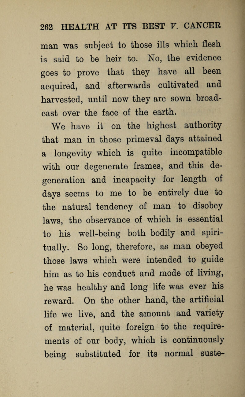 man was subject to those ills which flesh is said to be heir to. No, the evidence goes to prove that they have all been acquired, and afterwards cultivated and harvested, until now they are sown broad¬ cast over the face of the earth. We have it on the highest authority that man in those primeval days attained a longevity which is quite incompatible with our degenerate frames, and this de¬ generation and incapacity for length of days seems to me to be entirely due to the natural tendency of man to disobey laws, the observance of which is essential to his well-being both bodily and spiri¬ tually. So long, therefore, as man obeyed those laws which were intended to guide him as to his conduct and mode of living, he was healthy and long life was ever his reward. On the other hand, the artificial life we live, and the amount and variety of material, quite foreign to the require¬ ments of our body, which is continuously being substituted for its normal suste-