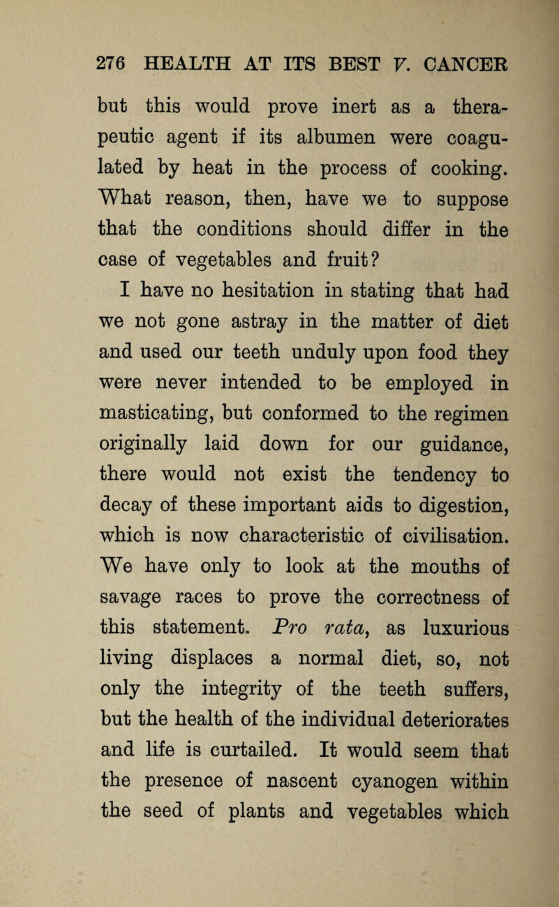 but this would prove inert as a thera¬ peutic agent if its albumen were coagu¬ lated by heat in the process of cooking. What reason, then, have we to suppose that the conditions should differ in the case of vegetables and fruit? I have no hesitation in stating that had we not gone astray in the matter of diet and used our teeth unduly upon food they were never intended to be employed in masticating, but conformed to the regimen originally laid down for our guidance, there would not exist the tendency to decay of these important aids to digestion, which is now characteristic of civilisation. We have only to look at the mouths of savage races to prove the correctness of this statement. Pro rata, as luxurious living displaces a normal diet, so, not only the integrity of the teeth suffers, but the health of the individual deteriorates and life is curtailed. It would seem that the presence of nascent cyanogen within the seed of plants and vegetables which