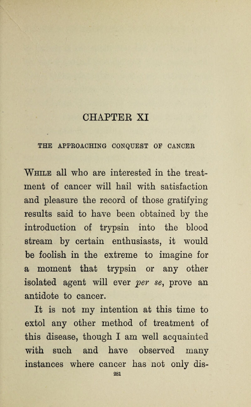 CHAPTEE XI THE APPROACHING CONQUEST OF CANCER While all who are interested in the treat¬ ment of cancer will hail with satisfaction and pleasure the record of those gratifying results said to have been obtained by the introduction of trypsin into the blood stream by certain enthusiasts, it would be foolish in the extreme to imagine for a moment that trypsin or any other isolated agent will ever jper se} prove an antidote to cancer. It is not my intention at this time to extol any other method of treatment of this disease, though I am well acquainted with such and have observed many instances where cancer has not only dis-