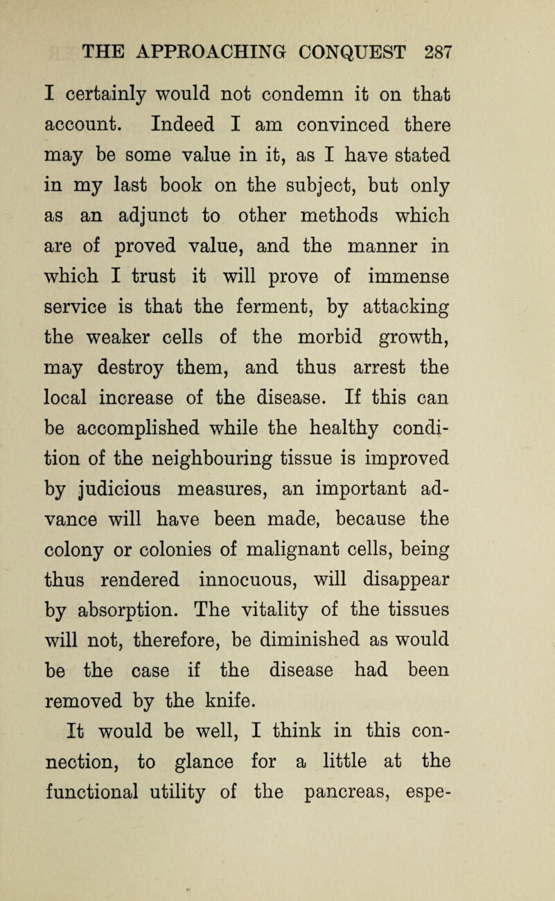 I certainly would not condemn it on that account. Indeed I am convinced there may be some value in it, as I have stated in my last book on the subject, but only as an adjunct to other methods which are of proved value, and the manner in which I trust it will prove of immense service is that the ferment, by attacking the weaker cells of the morbid growth, may destroy them, and thus arrest the local increase of the disease. If this can be accomplished while the healthy condi¬ tion of the neighbouring tissue is improved by judicious measures, an important ad¬ vance will have been made, because the colony or colonies of malignant cells, being thus rendered innocuous, will disappear by absorption. The vitality of the tissues will not, therefore, be diminished as would be the case if the disease had been removed by the knife. It would be well, I think in this con¬ nection, to glance for a little at the functional utility of the pancreas, espe-