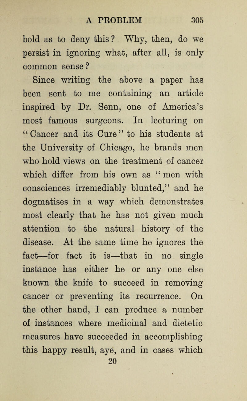 bold as to deny this ? Why, then, do we persist in ignoring what, after all, is only common sense? Since writing the above a paper has been sent to me containing an article inspired by Dr. Senn, one of America’s most famous surgeons. In lecturing on “ Cancer and its Cure” to his students at the University of Chicago, he brands men who hold views on the treatment of cancer which differ from his own as “ men with consciences irremediably blunted,” and he dogmatises in a way which demonstrates most clearly that he has not given much attention to the natural history of the disease. At the same time he ignores the fact—for fact it is—that in no single instance has either he or any one else known the knife to succeed in removing cancer or preventing its recurrence. On the other hand, I can produce a number of instances where medicinal and dietetic measures have succeeded in accomplishing this happy result, aye, and in cases which 20