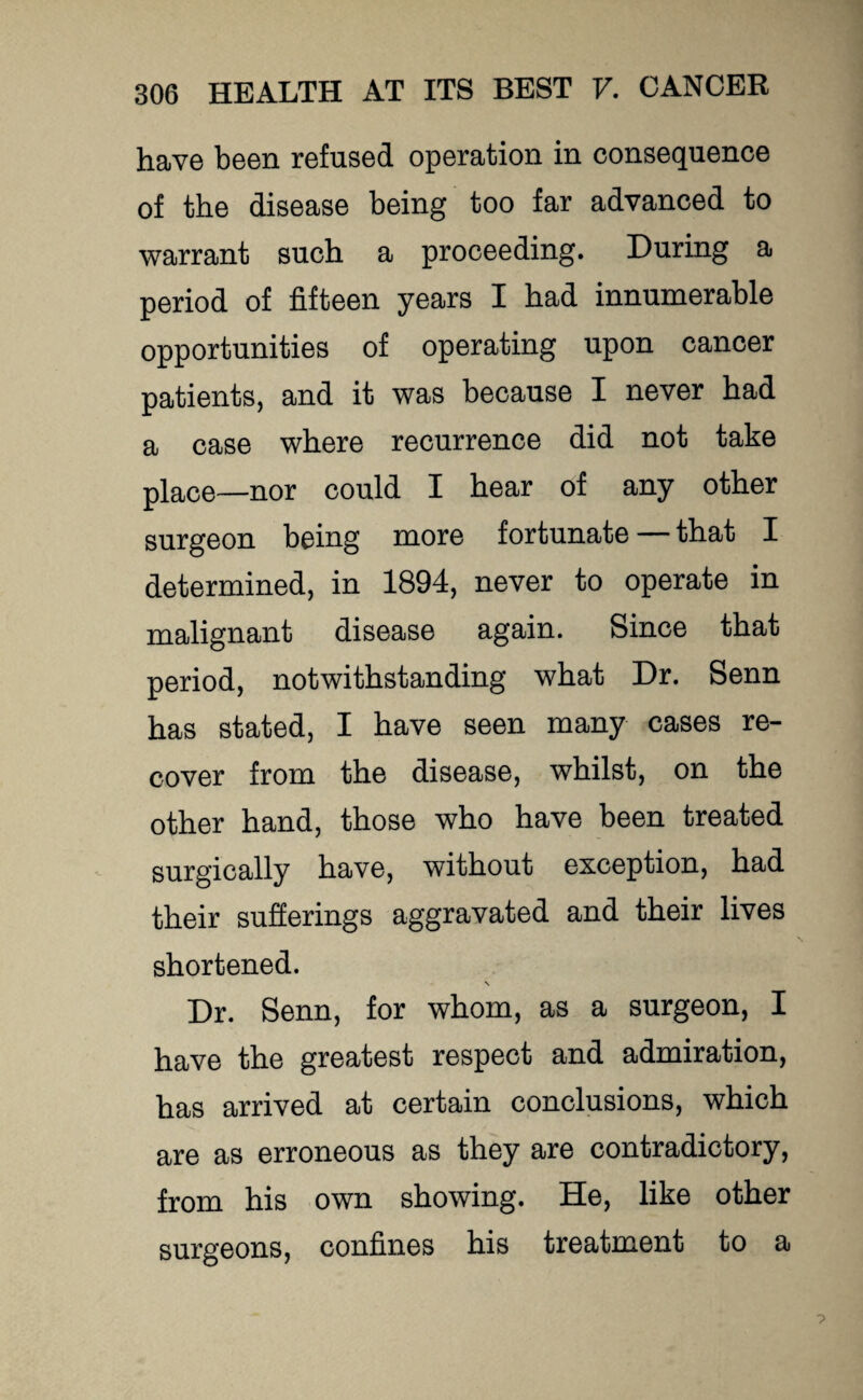 have been refused operation in consequence of the disease being too far advanced to warrant such a proceeding. During a period of fifteen years I had innumerable opportunities of operating upon cancer patients, and it was because I never had a case where recurrence did not take place—nor could I hear of any other surgeon being more fortunate — that I determined, in 1894, never to operate in malignant disease again. Since that period, notwithstanding what Dr. Senn has stated, I have seen many cases re¬ cover from the disease, whilst, on the other hand, those who have been treated surgically have, without exception, had their sufferings aggravated and their lives shortened. \ Dr. Senn, for whom, as a surgeon, I have the greatest respect and admiration, has arrived at certain conclusions, which are as erroneous as they are contradictory, from his own showing. He, like other surgeons, confines his treatment to a