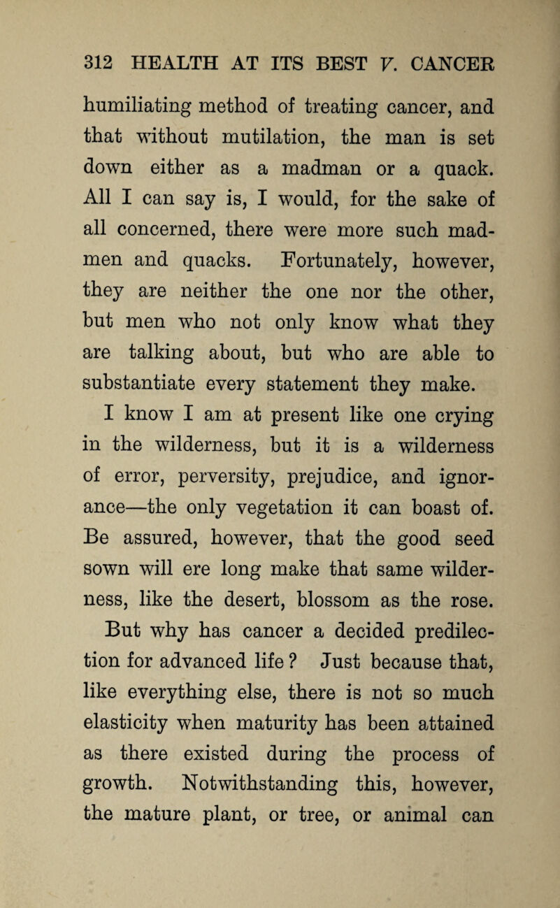 humiliating method of treating cancer, and that without mutilation, the man is set down either as a madman or a quack. All I can say is, I would, for the sake of all concerned, there were more such mad¬ men and quacks. Fortunately, however, they are neither the one nor the other, but men who not only know what they are talking about, but who are able to substantiate every statement they make. I know I am at present like one crying in the wilderness, but it is a wilderness of error, perversity, prejudice, and ignor¬ ance—the only vegetation it can boast of. Be assured, however, that the good seed sown will ere long make that same wilder¬ ness, like the desert, blossom as the rose. But why has cancer a decided predilec¬ tion for advanced life ? Just because that, like everything else, there is not so much elasticity when maturity has been attained as there existed during the process of growth. Notwithstanding this, however, the mature plant, or tree, or animal can