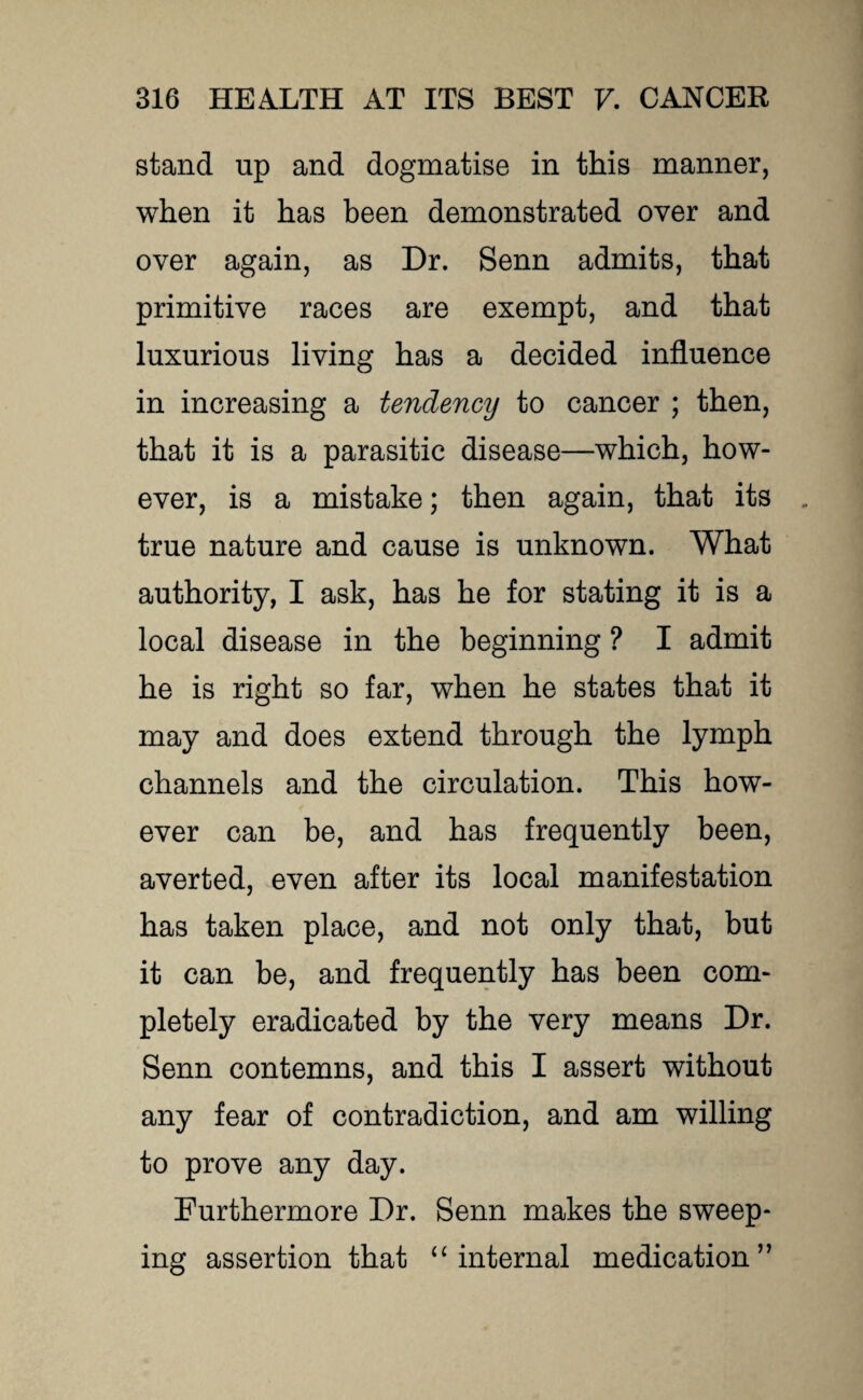 stand np and dogmatise in this manner, when it has been demonstrated over and over again, as Dr. Senn admits, that primitive races are exempt, and that luxurious living has a decided influence in increasing a tendency to cancer ; then, that it is a parasitic disease—which, how¬ ever, is a mistake; then again, that its true nature and cause is unknown. What authority, I ask, has he for stating it is a local disease in the beginning ? I admit he is right so far, when he states that it may and does extend through the lymph channels and the circulation. This how¬ ever can be, and has frequently been, averted, even after its local manifestation has taken place, and not only that, but it can be, and frequently has been com¬ pletely eradicated by the very means Dr. Senn contemns, and this I assert without any fear of contradiction, and am willing to prove any day. Furthermore Dr. Senn makes the sweep¬ ing assertion that “ internal medication”