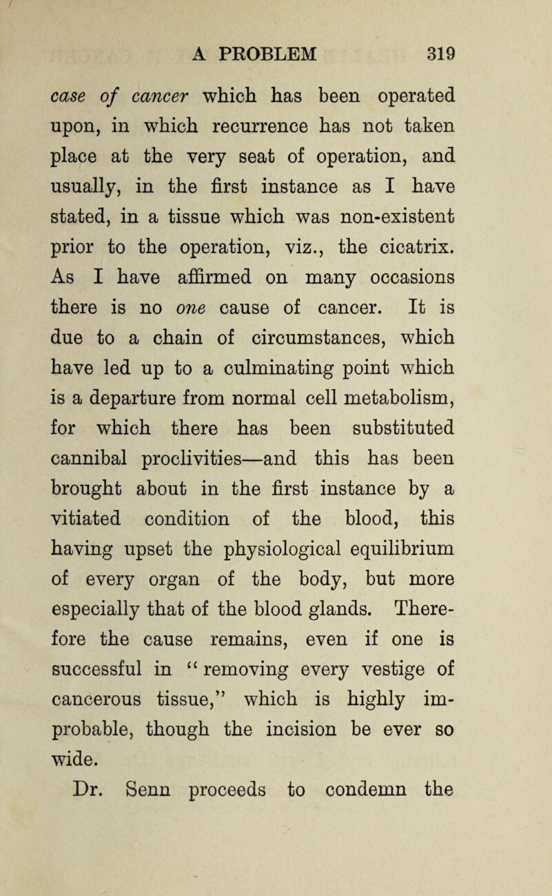 case of cancer which has been operated upon, in which recurrence has not taken place at the very seat of operation, and usually, in the first instance as I have stated, in a tissue which was non-existent prior to the operation, viz., the cicatrix. As I have affirmed on many occasions there is no one cause of cancer. It is due to a chain of circumstances, which have led up to a culminating point which is a departure from normal cell metabolism, for which there has been substituted cannibal proclivities—and this has been brought about in the first instance by a vitiated condition of the blood, this having upset the physiological equilibrium of every organ of the body, but more especially that of the blood glands. There¬ fore the cause remains, even if one is successful in “ removing every vestige of cancerous tissue/’ which is highly im¬ probable, though the incision be ever so wide. Dr. Senn proceeds to condemn the