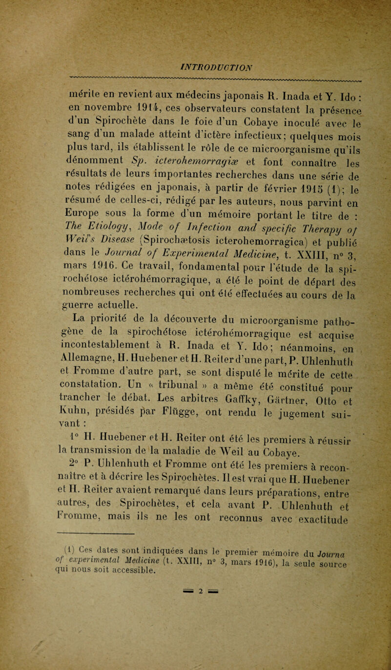 mérite en revient aux médecins japonais R. Inada et Y. Ido : en novembre 1914, ces observateurs constatent la présence d un Spirochète dans le foie d’un Cobaye inoculé avec le sang d un malade atteint d’ictère infectieux; quelques mois plus tard, ils établissent le rôle de ce microorganisme qu’ils dénomment Sp. icterohemorragiæ et font connaître les résultats de leurs importantes recherches dans une série de notes rédigées en japonais, à partir de février 1915 (1); le résumé de celles-ci, rédigé par les auteurs, nous parvint en Europe sous la forme d’un mémoire portant le titre de : The Etiology, Mode of Infection and spécifie Therapy of WeiTs Disease (Spirochætosis icterohemorragica) et publié dans le Journal of Experimental Medicine, t. XXJII, n° 3, mars 1916. Ce travail, fondamental pour l’étude de la spi¬ rochétose ictérohémorragique, a été le point de départ des nombieuses îecherches qui ont été effectuées au cours de la guerre actuelle. La priorité de la découverte du microorganisme patho¬ gène de la spirochétose ictérohémorragique est acquise incontestablement a R. Inada et Y. Ido ; néanmoins, en Allemagne, H. Huebener et H. Reiter d’une part, P. Uhlenhuth et Fromme d’autre part, se sont disputé le mérite de cette constatation. Un « tribunal » a même été constitué pour trancher le débat. Les arbitres Gaffky, Gartner, Otto et Kuhn, présidés par Flügge, ont rendu le jugement sui¬ vant : 1° IL Huebener et H. Reiter ont été les premiers à réussir la transmission de la maladie de Weil au Cobaye. 2° P. Uhlenhuth et Fromme ont été les premiers à recon¬ naître et à décrire les Spirochètes. Il est vrai que H. Huebener et H. Reiter avaient remarqué dans leurs préparations, entre autres, des Spirochètes, et cela avant P. Uhlenhuth et Fromme, mais ils ne les ont reconnus avec exactitude (1) Ces dates sont indiquées dans le premier mémoire du Journa of experimental Medicine (t. XXIII, n° 3, mars 1916), la seule source qui nous soit accessible.