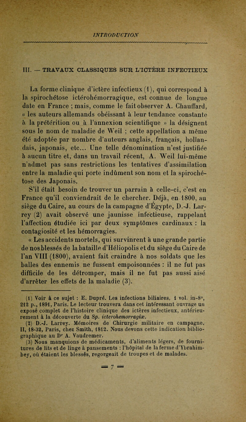 III. — TRAVAUX CLASSIQUES SUR L’ICTÈRE INFECTIEUX La forme clinique d’ictère infectieux (1), qui correspond à la spirochétose ictérohémorragique, est connue de longue date en France ; mais, comme le fait observer A. Chauffard, « les auteurs allemands obéissant à leur tendance constante à la prétérition ou à l’annexion scientifique » la désignent sous le nom de maladie de Weil ; cette appellation a meme été adoptée par nombre d’auteurs anglais, français, hollan¬ dais, japonais, etc... Une telle dénomination n’est justifiée à aucun titre et, dans un travail récent, A. Weil lui-même n’admet pas sans restrictions les tentatives d’assimilation entre la maladie qui porte indûment son nom et la spiroché¬ tose des Japonais. S’il était besoin de trouver un parrain à celle-ci, c’est en France qu’il conviendrait de le chercher. Déjà, en 1800, au siège du Caire, au cours de la campagne d’Egypte, D.-J. Lar¬ rey (2) avait observé une jaunisse infectieuse, rappelant l’affection étudiée ici par deux symptômes cardinaux : la contagiosité et les hémorragies. « Les accidents mortels, qui survinrent à une grande partie de nos blessés de la bataille d’Héliopolis et du siège du Caire de l’an VIII (1800), avaient fait craindre à nos soldats que les balles des ennemis ne fussent empoisonnées : il ne fut pas difficile de les détromper, mais il ne fut pas aussi aisé d’arrêter les effets de la maladie (3). (1) Voir à ce sujet : E. Dupré. Les infections biliaires, 1 vol. in-8°, 212 p., 1891, Paris. Le lecteur trouvera dans cet intéressant ouvrage un exposé complet de l’histoire clinique des ictères infectieux, antérieu¬ rement à la découverte du Sp. icterohemorragiæ. (2) D.-J. Larrey. Mémoires de Chirurgie militaire en campagne. II, 18-32, Paris, chez Smith, 1812. Nous devons cette indication biblio¬ graphique au D1 2 3' A. Vaudremer. (3) Nous manquions de médicaments, d’aliments légers, de fourni¬ tures de lits et de linge à pansements : l’hôpital de la ferme d’Ybrahim- bey, où étaient les blessés, regorgeait de troupes et de malades.