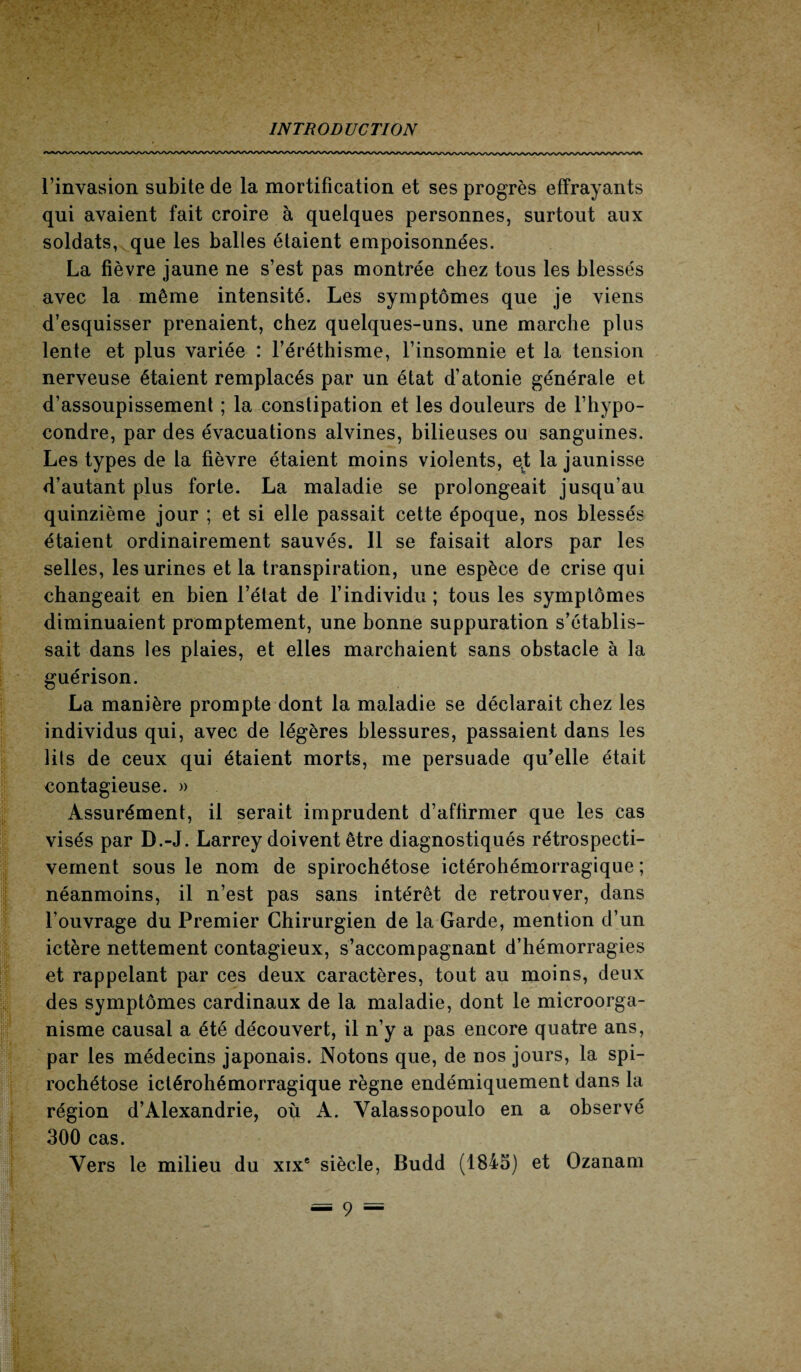 l’invasion subite de la mortification et ses progrès effrayants qui avaient fait croire à quelques personnes, surtout aux soldats, que les balles étaient empoisonnées. La fièvre jaune ne s’est pas montrée chez tous les blessés avec la même intensité. Les symptômes que je viens d’esquisser prenaient, chez quelques-uns, une marche plus lente et plus variée : l’éréthisme, l’insomnie et la tension nerveuse étaient remplacés par un état d’atonie générale et d’assoupissement ; la constipation et les douleurs de l’hypo- condre, par des évacuations alvines, bilieuses ou sanguines. Les types de la fièvre étaient moins violents, e,t la jaunisse d’autant plus forte. La maladie se prolongeait jusqu’au quinzième jour ; et si elle passait cette époque, nos blessés étaient ordinairement sauvés. 11 se faisait alors par les selles, les urines et la transpiration, une espèce de crise qui changeait en bien l’état de l’individu ; tous les symptômes diminuaient promptement, une bonne suppuration s’établis¬ sait dans les plaies, et elles marchaient sans obstacle à la guérison. La manière prompte dont la maladie se déclarait chez les individus qui, avec de légères blessures, passaient dans les lits de ceux qui étaient morts, me persuade qu’elle était contagieuse. » Assurément, il serait imprudent d’affirmer que les cas visés par D.-J. Larrey doivent être diagnostiqués rétrospecti¬ vement sous le nom de spirochétose ictérohémorragique ; néanmoins, il n’est pas sans intérêt de retrouver, dans l’ouvrage du Premier Chirurgien de la Garde, mention d’un ictère nettement contagieux, s’accompagnant d’hémorragies et rappelant par ces deux caractères, tout au moins, deux des symptômes cardinaux de la maladie, dont le microorga¬ nisme causal a été découvert, il n’y a pas encore quatre ans, par les médecins japonais. Notons que, de nos jours, la spi¬ rochétose ictérohémorragique règne endémiquement dans la région d’Alexandrie, où A. Yalassopoulo en a observé 300 cas. Vers le milieu du xixe siècle, Budd (1843) et Ozanam