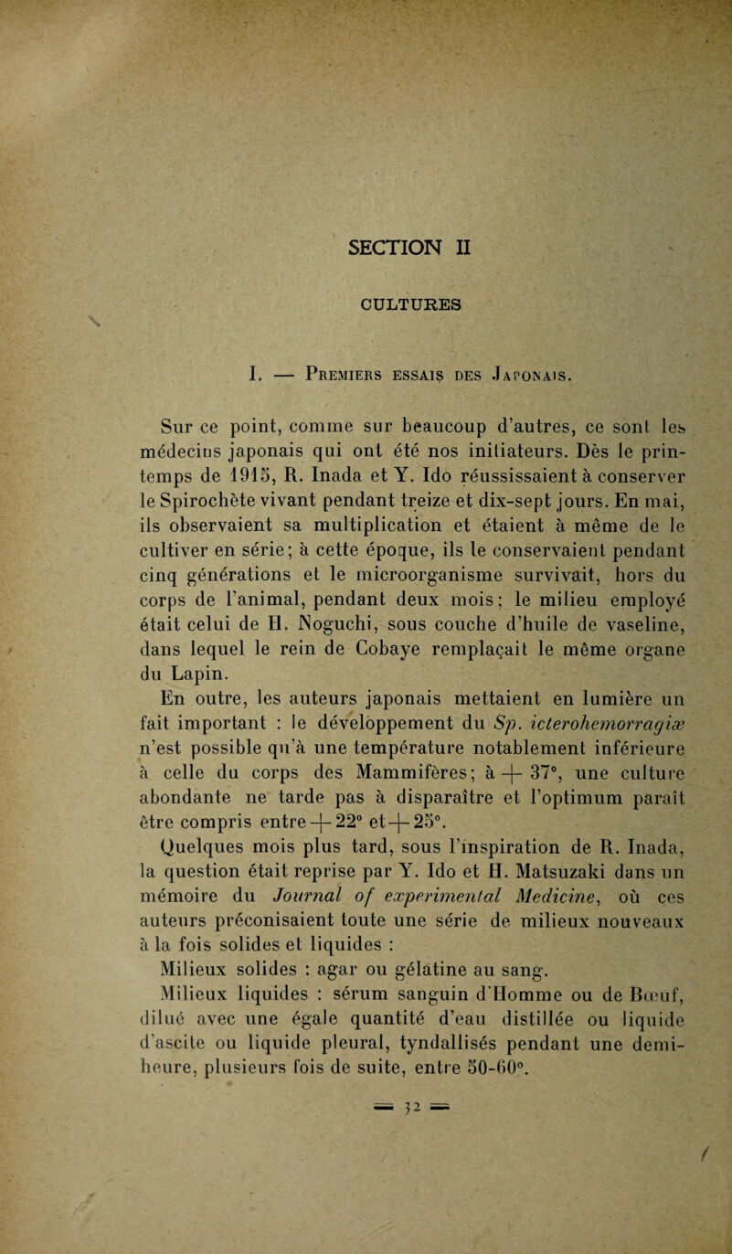 SECTION II CULTURES I. — Premiers essais des Japonais. Sur ce point, comme sur beaucoup d’autres, ce sont les médecins japonais qui ont été nos initiateurs. Dès le prin¬ temps de 1915, R. Inada et Y. Ido réussissaient à conserver le Spirochète vivant pendant treize et dix-sept jours. En mai, ils observaient sa multiplication et étaient à même de le cultiver en série; à cette époque, ils le conservaient pendant cinq générations et le microorganisme survivait, hors du corps de l’animal, pendant deux mois; le milieu employé était celui de H. Noguchi, sous couche d’huile de vaseline, dans lequel le rein de Cobaye remplaçait le même organe du Lapin. En outre, les auteurs japonais mettaient en lumière un fait important : le développement du Sp. icterohemorragiæ n’est possible qu’à une température notablement inférieure à celle du corps des Mammifères; à -f- 37°, une culture abondante ne tarde pas à disparaître et l’optimum paraît être compris entre -f-22° et-j-250. Quelques mois plus tard, sous l’inspiration de R. Inada, la question était reprise par Y. Ido et H. Matsuzaki dans un mémoire du Journal of experimental Medicine, où ces auteurs préconisaient toute une série de milieux nouveaux à la fois solides et liquides : Milieux solides : agar ou gélatine au sang. Milieux liquides : sérum sanguin d'Homme ou de Bœuf, dilué avec une égale quantité d’eau distillée ou liquide d’ascite ou liqu ide pleural, tyndallisés pendant une demi- heure, plusieurs fois de suite, entre 50-60°.