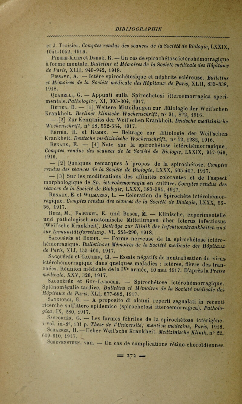et J. Troisier. Comptes rendus des séances de la Société de Biologie LXXIX 1041-1042, 1916. Pierre-Kahn et Debré, R. — Un cas despirochétoseiclérohémorragique à forme mentale. Bulletins et Mémoires de la Société médicale des Hôpitaux de Paris, XLII, 940-942, 1918. Pissavy, A. — Ictère spirochétosique et néphrite scléreuse. Bulletins et Mémoires de la Société médicale des Hôpitaux de Paris XLII 835-838 1918. Quarelli, G. Appunti sulla Spirochetosi itteroemorragica speri- mentale.Pathologia, XI, 303-304, 1917. Reiter, H. — [i] Weitere Mitteilungen zur Ætiologie der Weil’schen Krankheit. Berliner klinische Wochenschrift, n° 31, 872, 1916. — [2] Zur Kennlniss der Weil’schen Krankheit. Deutsche medizinische Wochenschrift, n° 18, 552-554, 1917. Reiter, H. et Ramme. — Beitrage zur Ætiologie der Weil’schen Krankheit. Deutsche medizinische Wochenschrift, n° 42, 1282, 1916. Rénaux, E. [1] Note sur la spirochétose ictérohémorragique^ Comptes rendus des séances de la Société de Biologie, LXXIX 947-949 1916. ’ — [2] Quelques remarques à 'propos de la spirochétose. Comptes rendus des séances de la Société de Biologie, LXXX, 405-407, 1917. — [3] Sur les.modifications des affinités colorantes et de l’aspect  morphologique de Sp. icterohemorragiæ en culture. Comptes rendus des séances de la Société de Biologie, LXXX, 583-584, 1917. Rénaux, E. et Wilmaers, L. — Coloration du Spirochète ictérohémor¬ ragique. Comptes rendus des séances de la Société de Bioloqie, LXXX 55- 56, 1917. ’ Rihm, M., 4 hænkel, E. und Busch, M. — Klinische, experimentelle und pathologisch-anatomische Mitteilungen über Icterus infectiosus- (Weil’sche Krankheit). Beitrage zur Kliriik der Infektionskrankheiten und zur Immunitàtsforschung, VI, 254-290, 1918. Sacquépée et Boidin. — Forme nerveuse de la spirochétose ictéro¬ hémorragique. Bulletins et Mémoires de la Société médicale des Hôpitaux de Paris, XLI, 455-460, 1917. Sacquépée et Gautier, Cl. — Essais négatifs de neutralisation du virus- ictérohémorragique dans quelques maladies : ictères, fièvre des tran¬ chées. Réunion médicale de la IV» armée, 10 mai 1917. D’après la Pressa médicale, XXV, 326, 1917. Sacquépée et Guy-Laroche. — Spirochétose ictérohémorragique.. Splénomégalie tardive. Bulletins et Mémoires de la Société médicale des Hôpitaux de Paris, XLI, 677-682, 1917. Sangiorgi, G. — A proposito di alcuni reperti segnalati in recenti ricerche sull’ittero epidemico (spirochetosi itteroemorragica). Palholo- gtca, IX, 280, 1917. s Sasportès, G. — Les formes fébriles de la spirochétose ictérigène. ‘ lI1_8°5 *31 P- Thèse de l'Université, mention médecine, Paris 1918 Schaefer, H. Ueber Weil’sche Krankheit. Medizinische Klinik, n° 22 ‘ 609-610, 1917. ’ r Schevensteen, van. — Un cas de complications rétino-choroïdiennes-