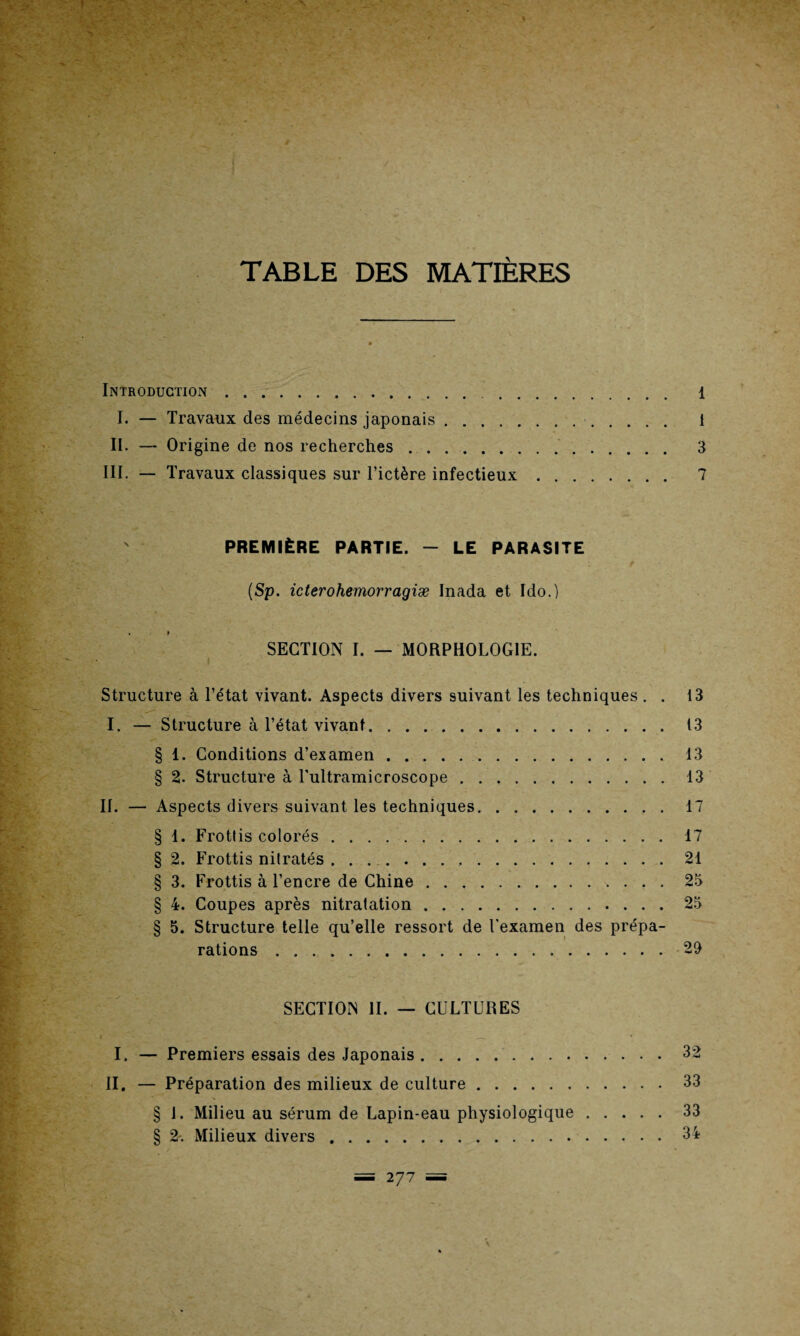TABLE DES MATIÈRES Introduction. 1 I. — Travaux des médecins japonais. i II. — Origine de nos recherches. 3 III. — Travaux classiques sur l’ictère infectieux. 7 PREMIÈRE PARTIE. - LE PARASITE (Sp. icterohemorragiæ Inada et Ido.) . » SECTION I. — MORPHOLOGIE. Structure à l’état vivant. Aspects divers suivant les techniques . . 13 I. — Structure à l’état vivant.13 § 1. Conditions d’examen.13 § 2. Structure à Tultramicroscope.13 II. — Aspects divers suivant les techniques.17 § 1. Frottis colorés.17 § 2. Frottis nitratés ..21 § 3. Frottis à l’encre de Chine.25 § 4. Coupes après nitratation.25 § 5. Structure telle qu’elle ressort de l’examen des prépa¬ rations .29 SECTION II. — CULTURES I. — Premiers essais des Japonais.32 II. — Préparation des milieux de culture.33 § 1. Milieu au sérum de Lapin-eau physiologique.33