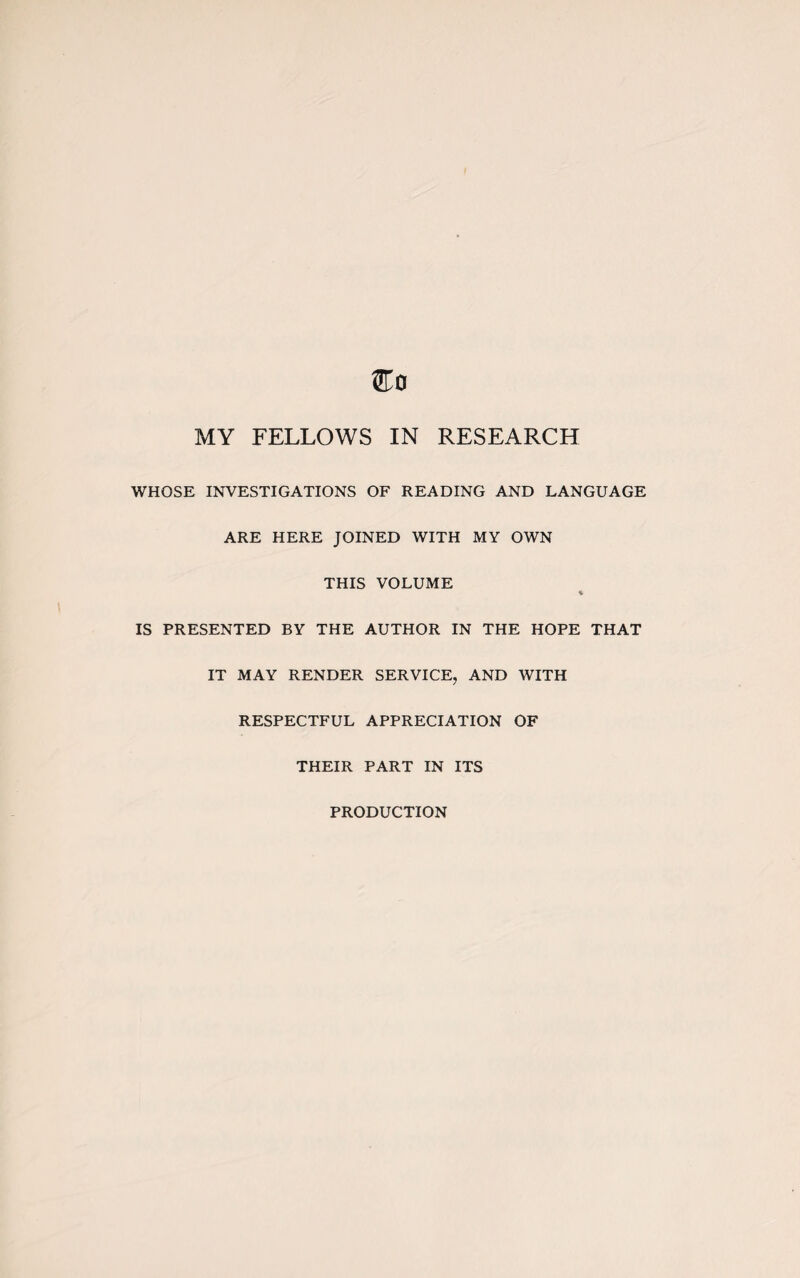 MY FELLOWS IN RESEARCH WHOSE INVESTIGATIONS OF READING AND LANGUAGE ARE HERE JOINED WITH MY OWN THIS VOLUME * IS PRESENTED BY THE AUTHOR IN THE HOPE THAT IT MAY RENDER SERVICE, AND WITH RESPECTFUL APPRECIATION OF THEIR PART IN ITS PRODUCTION