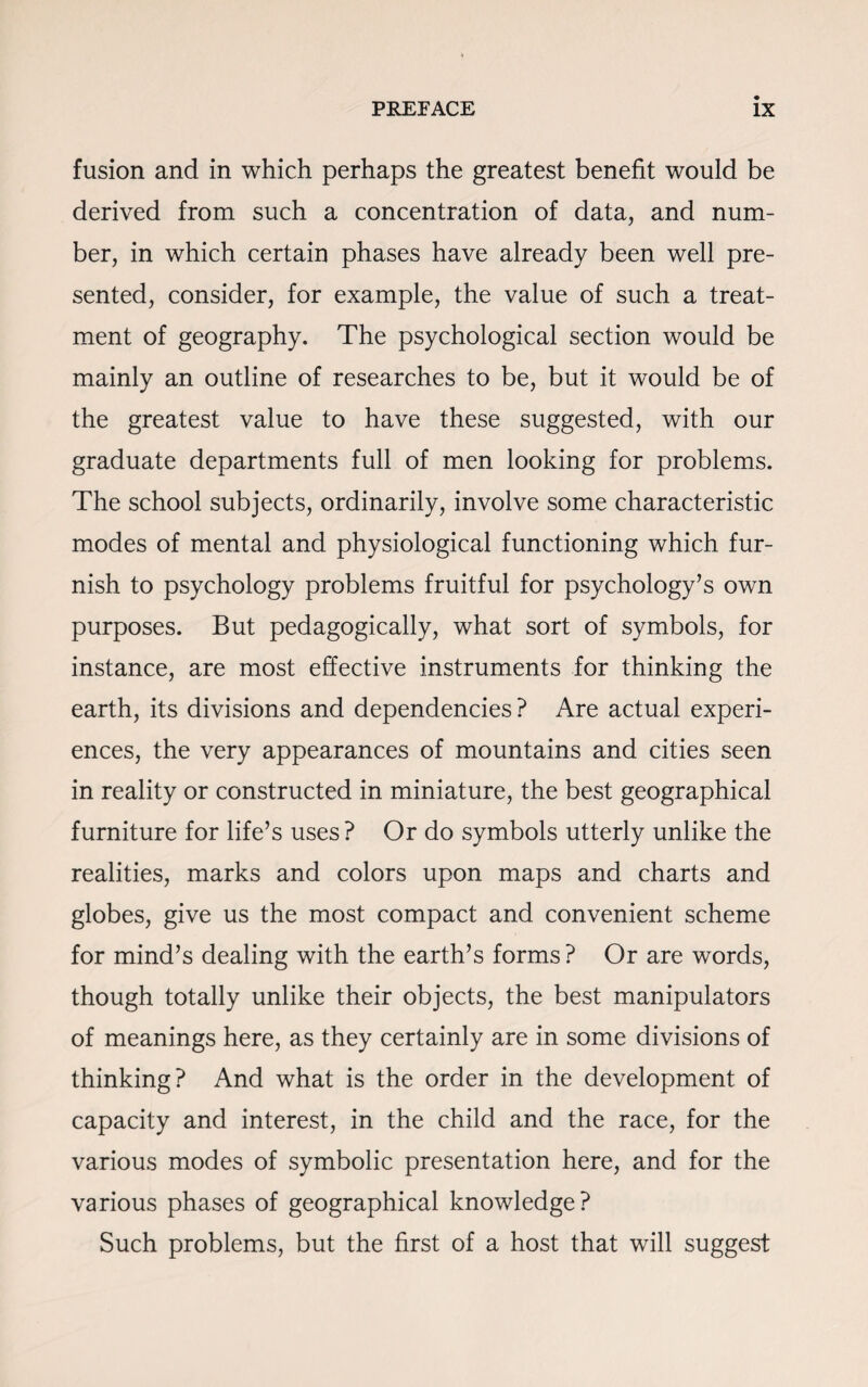 fusion and in which perhaps the greatest benefit would be derived from such a concentration of data, and num¬ ber, in which certain phases have already been well pre¬ sented, consider, for example, the value of such a treat¬ ment of geography. The psychological section would be mainly an outline of researches to be, but it would be of the greatest value to have these suggested, with our graduate departments full of men looking for problems. The school subjects, ordinarily, involve some characteristic modes of mental and physiological functioning which fur¬ nish to psychology problems fruitful for psychology’s own purposes. But pedagogically, what sort of symbols, for instance, are most effective instruments for thinking the earth, its divisions and dependencies ? Are actual experi¬ ences, the very appearances of mountains and cities seen in reality or constructed in miniature, the best geographical furniture for life’s uses? Or do symbols utterly unlike the realities, marks and colors upon maps and charts and globes, give us the most compact and convenient scheme for mind’s dealing with the earth’s forms? Or are words, though totally unlike their objects, the best manipulators of meanings here, as they certainly are in some divisions of thinking? And what is the order in the development of capacity and interest, in the child and the race, for the various modes of symbolic presentation here, and for the various phases of geographical knowledge? Such problems, but the first of a host that will suggest