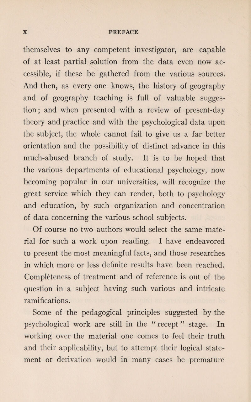 themselves to any competent investigator, are capable of at least partial solution from the data even now ac¬ cessible, if these be gathered from the various sources. And then, as every one knows, the history of geography and of geography teaching is full of valuable sugges¬ tion; and when presented with a review of present-day theory and practice and with the psychological data upon the subject, the whole cannot fail to give us a far better orientation and the possibility of distinct advance in this much-abused branch of study. It is to be hoped that the various departments of educational psychology, now becoming popular in our universities, will recognize the great service which they can render, both to psychology and education, by such organization and concentration of data concerning the various school subjects. Of course no two authors would select the same mate¬ rial for such a work upon reading. I have endeavored to present the most meaningful facts, and those researches in which more or less definite results have been reached. Completeness of treatment and of reference is out of the question in a subject having such various and intricate ramifications. Some of the pedagogical principles suggested by the psychological work are still in the “recept” stage. In working over the material one comes to feel their truth and their applicability, but to attempt their logical state¬ ment or derivation would in many cases be premature