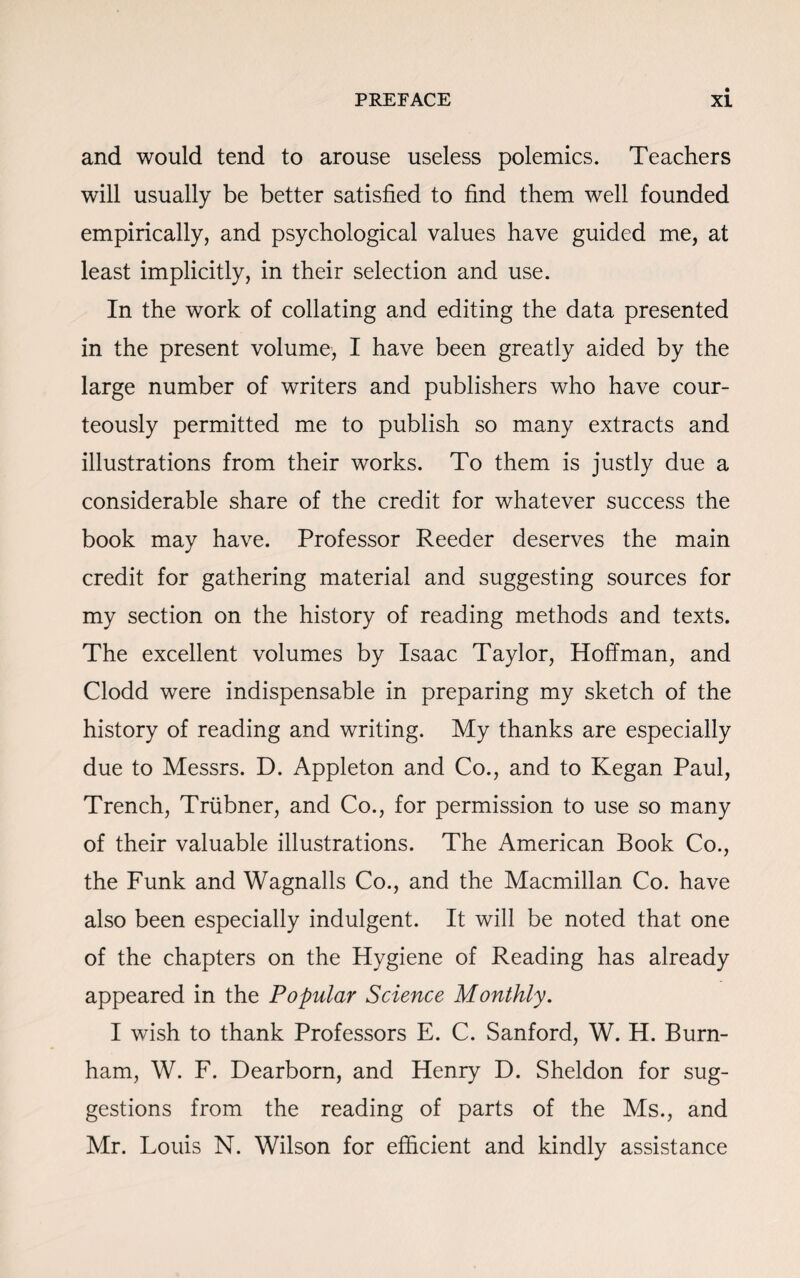 and would tend to arouse useless polemics. Teachers will usually be better satisfied to find them well founded empirically, and psychological values have guided me, at least implicitly, in their selection and use. In the work of collating and editing the data presented in the present volume, I have been greatly aided by the large number of writers and publishers who have cour¬ teously permitted me to publish so many extracts and illustrations from their works. To them is justly due a considerable share of the credit for whatever success the book may have. Professor Reeder deserves the main credit for gathering material and suggesting sources for my section on the history of reading methods and texts. The excellent volumes by Isaac Taylor, Hoffman, and Clodd were indispensable in preparing my sketch of the history of reading and writing. My thanks are especially due to Messrs. D. Appleton and Co., and to Kegan Paul, Trench, Triibner, and Co., for permission to use so many of their valuable illustrations. The American Book Co., the Funk and Wagnalls Co., and the Macmillan Co. have also been especially indulgent. It will be noted that one of the chapters on the Hygiene of Reading has already appeared in the Popular Science Monthly. I wish to thank Professors E. C. Sanford, W. H. Burn¬ ham, W. F. Dearborn, and Henry D. Sheldon for sug¬ gestions from the reading of parts of the Ms., and Mr. Louis N. Wilson for efficient and kindly assistance