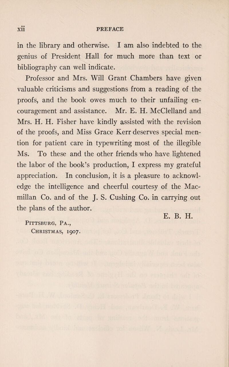 in the library and otherwise. I am also indebted to the genius of President Hall for much more than text or bibliography can well indicate. Professor and Mrs. Will Grant Chambers have given valuable criticisms and suggestions from a reading of the proofs, and the book owes much to their unfailing en¬ couragement and assistance. Mr. E. H. McClelland and Mrs. H. H. Fisher have kindly assisted with the revision of the proofs, and Miss Grace Kerr deserves special men¬ tion for patient care in typewriting most of the illegible Ms. To these and the other friends who have lightened the labor of the book’s production, I express my grateful appreciation. In conclusion, it is a pleasure to acknowl¬ edge the intelligence and cheerful courtesy of the Mac¬ millan Co. and of the J. S. Cushing Co. in carrying out the plans of the author. E. B. H. Pittsburg, Pa., Christmas, 1907.