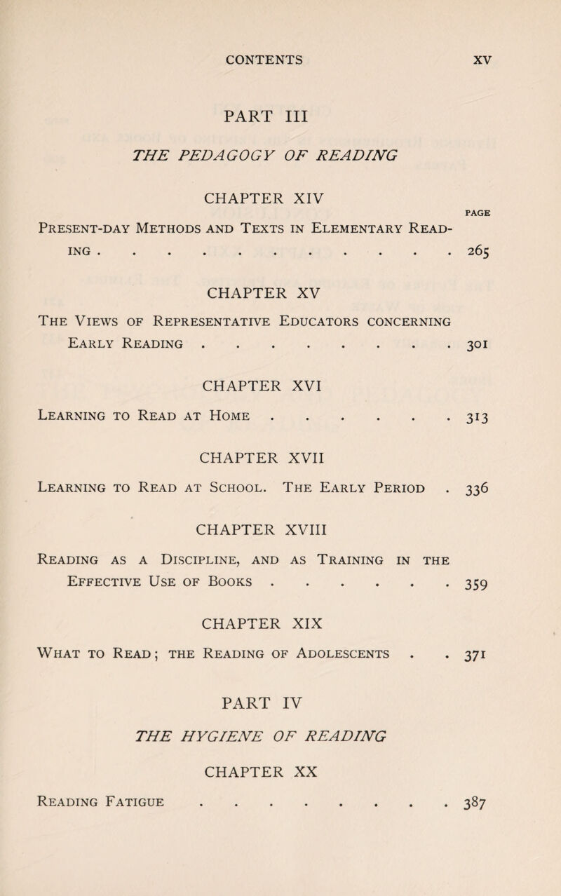 PART III THE PEDAGOGY OF READING CHAPTER XIV Present-day Methods and Texts in Elementary Read¬ ing . CHAPTER XV The Views of Representative Educators concerning Early Reading. CHAPTER XVI Learning to Read at Home CHAPTER XVII Learning to Read at School. The Early Period CHAPTER XVIII Reading as a Discipline, and as Training in the Effective Use of Books. CHAPTER XIX What to Read ; the Reading of Adolescents PART IV THE HYGIENE OF READING CHAPTER XX PAGE 265 301 313 336 359 37i Reading Fatigue • 387