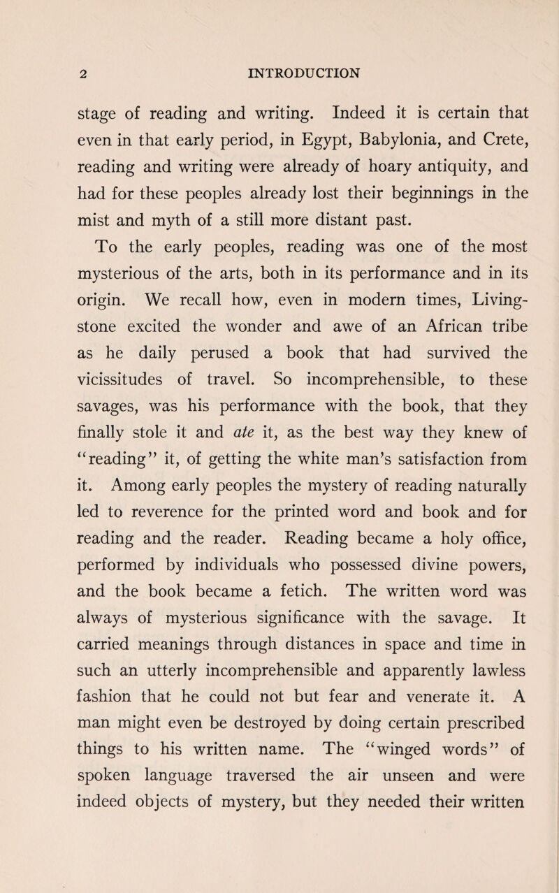 stage of reading and writing. Indeed it is certain that even in that early period, in Egypt, Babylonia, and Crete, reading and writing were already of hoary antiquity, and had for these peoples already lost their beginnings in the mist and myth of a still more distant past. To the early peoples, reading was one of the most mysterious of the arts, both in its performance and in its origin. We recall how, even in modern times, Living¬ stone excited the wonder and awe of an African tribe as he daily perused a book that had survived the vicissitudes of travel. So incomprehensible, to these savages, was his performance with the book, that they finally stole it and ate it, as the best way they knew of ‘'reading’’ it, of getting the white man’s satisfaction from it. Among early peoples the mystery of reading naturally led to reverence for the printed word and book and for reading and the reader. Reading became a holy office, performed by individuals who possessed divine powers, and the book became a fetich. The written word was always of mysterious significance with the savage. It carried meanings through distances in space and time in such an utterly incomprehensible and apparently lawless fashion that he could not but fear and venerate it. A man might even be destroyed by doing certain prescribed things to his written name. The “winged words” of spoken language traversed the air unseen and were indeed objects of mystery, but they needed their written