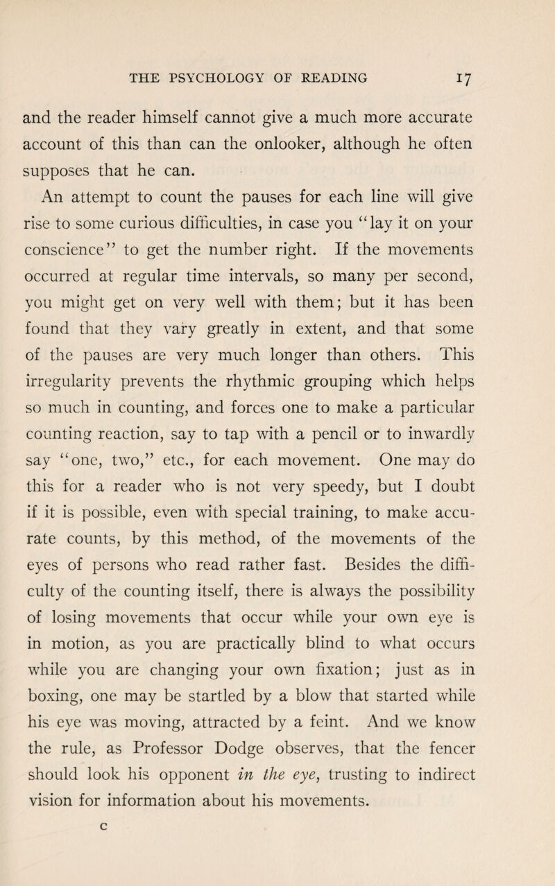 and the reader himself cannot give a much more accurate account of this than can the onlooker, although he often supposes that he can. An attempt to count the pauses for each line will give rise to some curious difficulties, in case you “lay it on your conscience” to get the number right. If the movements occurred at regular time intervals, so many per second, you might get on very well with them; but it has been found that they vary greatly in extent, and that some of the pauses are very much longer than others. This irregularity prevents the rhythmic grouping which helps so much in counting, and forces one to make a particular counting reaction, say to tap with a pencil or to inwardly say “one, two,” etc., for each movement. One may do this for a reader who is not very speedy, but I doubt if it is possible, even with special training, to make accu¬ rate counts, by this method, of the movements of the eyes of persons who read rather fast. Besides the diffi¬ culty of the counting itself, there is always the possibility of losing movements that occur while your own eye is in motion, as you are practically blind to what occurs while you are changing your own fixation; just as in boxing, one may be startled by a blow that started while his eye was moving, attracted by a feint. And we know the rule, as Professor Dodge observes, that the fencer should look his opponent in the eye, trusting to indirect vision for information about his movements.