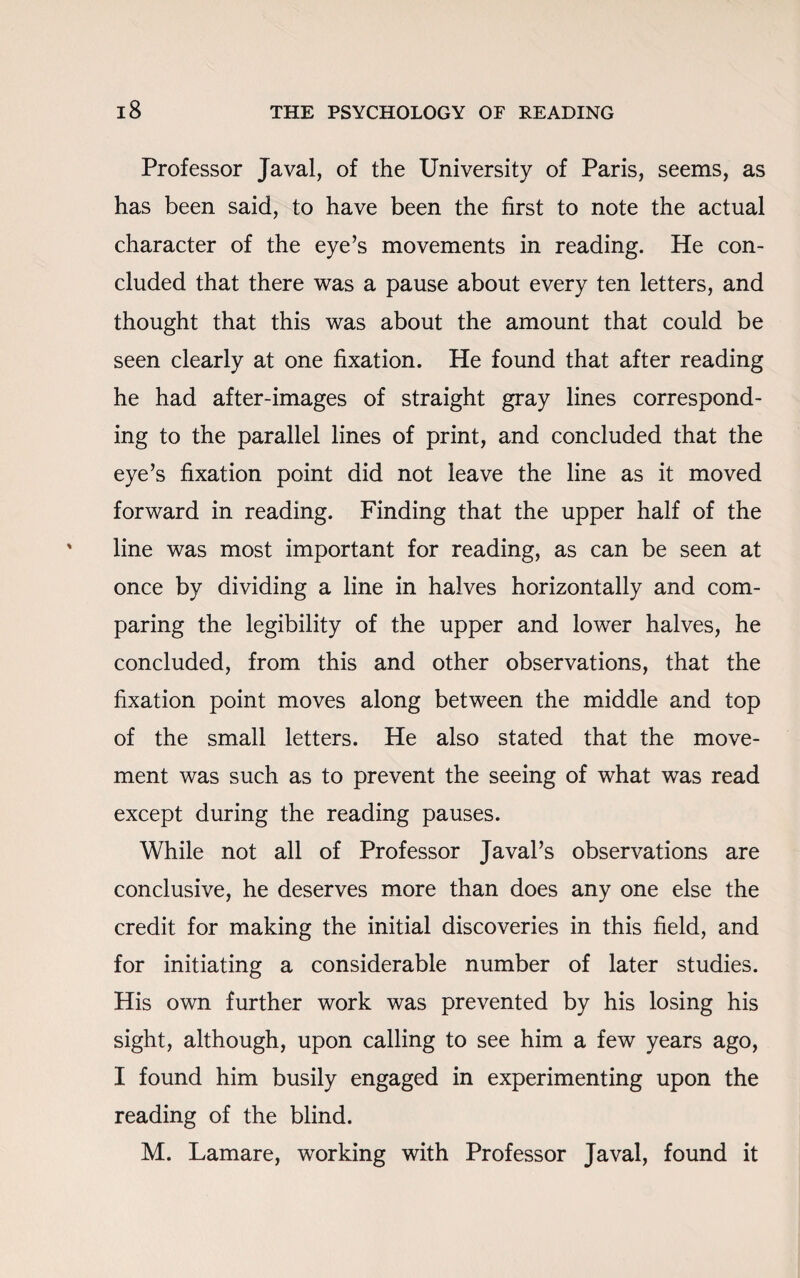 Professor Javal, of the University of Paris, seems, as has been said, to have been the first to note the actual character of the eye’s movements in reading. He con¬ cluded that there was a pause about every ten letters, and thought that this was about the amount that could be seen clearly at one fixation. He found that after reading he had after-images of straight gray lines correspond¬ ing to the parallel lines of print, and concluded that the eye’s fixation point did not leave the line as it moved forward in reading. Finding that the upper half of the line was most important for reading, as can be seen at once by dividing a line in halves horizontally and com¬ paring the legibility of the upper and lower halves, he concluded, from this and other observations, that the fixation point moves along between the middle and top of the small letters. He also stated that the move¬ ment was such as to prevent the seeing of what was read except during the reading pauses. While not all of Professor Javal’s observations are conclusive, he deserves more than does any one else the credit for making the initial discoveries in this field, and for initiating a considerable number of later studies. His own further work was prevented by his losing his sight, although, upon calling to see him a few years ago, I found him busily engaged in experimenting upon the reading of the blind. M. Lamare, working with Professor Javal, found it