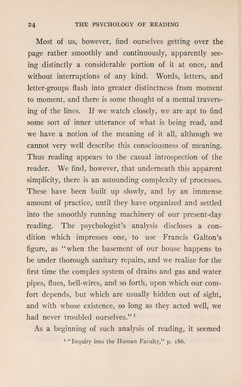 Most of us, however, find ourselves getting over the page rather smoothly and continuously, apparently see¬ ing distinctly a considerable portion of it at once, and without interruptions of any kind. Words, letters, and letter-groups flash into greater distinctness from moment to moment, and there is some thought of a mental travers¬ ing of the lines. If we watch closely, we are apt to find some sort of inner utterance of what is being read, and we have a notion of the meaning of it all, although we cannot very well describe this consciousness of meaning. Thus reading appears to the casual introspection of the reader. We find, however, that underneath this apparent simplicity, there is an astounding complexity of processes. These have been built up slowly, and by an immense amount of practice, until they have organized and settled into the smoothly running machinery of our present-day reading. The psychologist’s analysis discloses a con¬ dition which impresses one, to use Francis Gabon’s figure, as “when the basement of our house happens to be under thorough sanitary repairs, and we realize for the first time the complex system of drains and gas and water pipes, flues, bell-wires, and so forth, upon which our com¬ fort depends, but which are usually hidden out of sight, and with whose existence, so long as they acted well, we had never troubled ourselves.” 1 As a beginning of such analysis of reading, it seemed 1 “Inquiry into the Human Faculty,” p. 186.