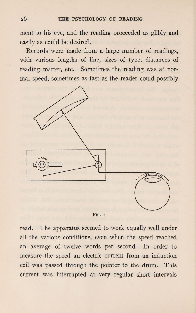 ment to his eye, and the reading proceeded as glibly and easily as could be desired. Records were made from a large number of readings, with various lengths of line, sizes of type, distances of reading matter, etc. Sometimes the reading was at nor¬ mal speed, sometimes as fast as the reader could possibly read. The apparatus seemed to work equally well under all the various conditions, even when the speed reached an average of twelve words per second. In order to measure the speed an electric current from an induction coil was passed through the pointer to the drum. This current was interrupted at very regular short intervals