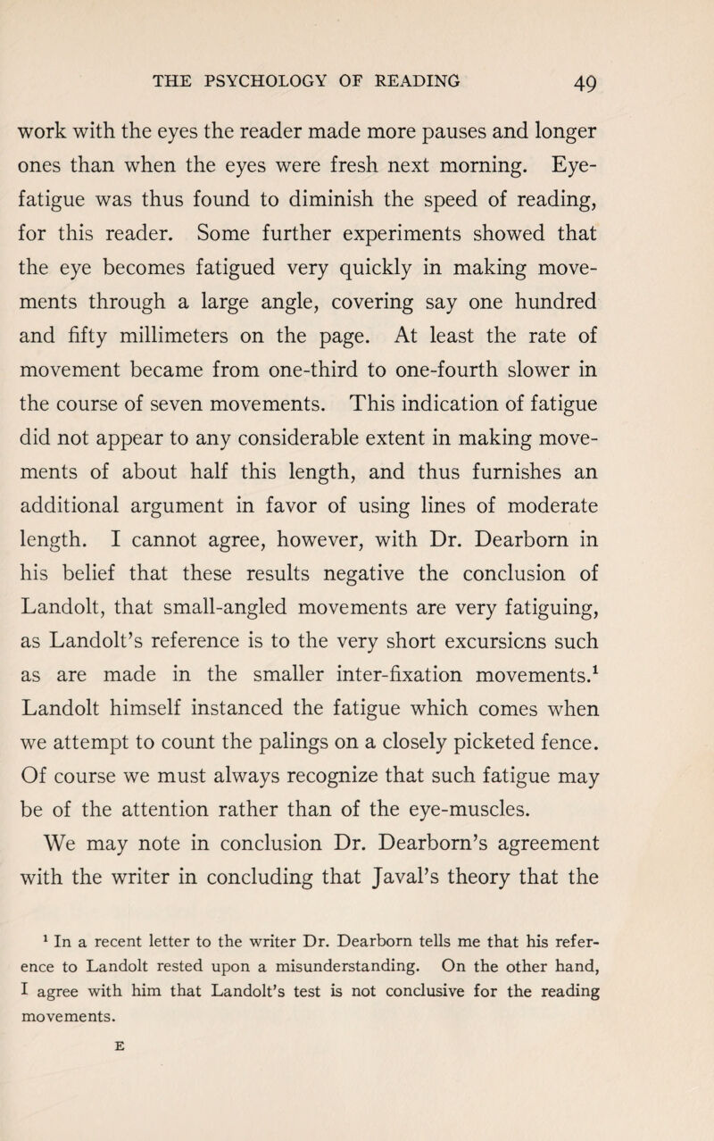 work with the eyes the reader made more pauses and longer ones than when the eyes were fresh next morning. Eye- fatigue was thus found to diminish the speed of reading, for this reader. Some further experiments showed that the eye becomes fatigued very quickly in making move¬ ments through a large angle, covering say one hundred and fifty millimeters on the page. At least the rate of movement became from one-third to one-fourth slower in the course of seven movements. This indication of fatigue did not appear to any considerable extent in making move¬ ments of about half this length, and thus furnishes an additional argument in favor of using lines of moderate length. I cannot agree, however, with Dr. Dearborn in his belief that these results negative the conclusion of Landolt, that small-angled movements are very fatiguing, as Landolt’s reference is to the very short excursions such as are made in the smaller inter-fixation movements.1 Landolt himself instanced the fatigue which comes when we attempt to count the palings on a closely picketed fence. Of course we must always recognize that such fatigue may be of the attention rather than of the eye-muscles. We may note in conclusion Dr. Dearborn’s agreement with the writer in concluding that JavaPs theory that the 1 In a recent letter to the writer Dr. Dearborn tells me that his refer¬ ence to Landolt rested upon a misunderstanding. On the other hand, I agree with him that Landolt’s test is not conclusive for the reading movements. E