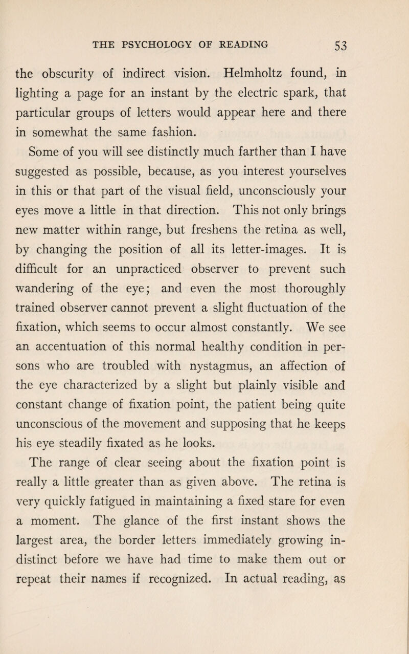 the obscurity of indirect vision. Helmholtz found, in lighting a page for an instant by the electric spark, that particular groups of letters would appear here and there in somewhat the same fashion. Some of you will see distinctly much farther than I have suggested as possible, because, as you interest yourselves in this or that part of the visual field, unconsciously your eyes move a little in that direction. This not only brings new matter within range, but freshens the retina as well, by changing the position of all its letter-images. It is difficult for an unpracticed observer to prevent such wandering of the eye; and even the most thoroughly trained observer cannot prevent a slight fluctuation of the fixation, which seems to occur almost constantly. We see an accentuation of this normal healthy condition in per¬ sons who are troubled with nystagmus, an affection of the eye characterized by a slight but plainly visible and constant change of fixation point, the patient being quite unconscious of the movement and supposing that he keeps his eye steadily fixated as he looks. The range of clear seeing about the fixation point is really a little greater than as given above. The retina is very quickly fatigued in maintaining a fixed stare for even a moment. The glance of the first instant shows the largest area, the border letters immediately growing in¬ distinct before we have had time to make them out or repeat their names if recognized. In actual reading, as