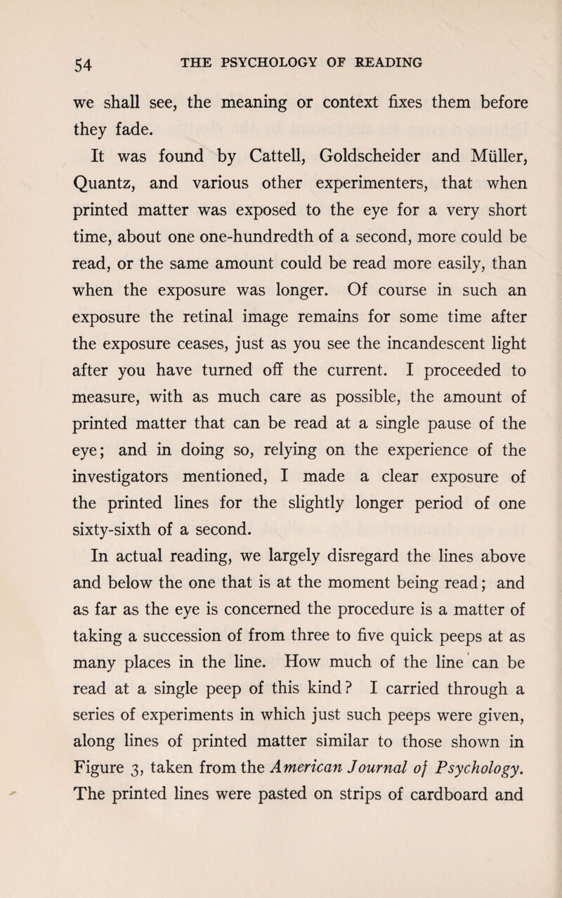 we shall see, the meaning or context fixes them before they fade. It was found by Cattell, Goldscheider and Muller, Quantz, and various other experimenters, that when printed matter was exposed to the eye for a very short time, about one one-hundredth of a second, more could be read, or the same amount could be read more easily, than when the exposure was longer. Of course in such an exposure the retinal image remains for some time after the exposure ceases, just as you see the incandescent light after you have turned off the current. I proceeded to measure, with as much care as possible, the amount of printed matter that can be read at a single pause of the eye; and in doing so, relying on the experience of the investigators mentioned, I made a clear exposure of the printed lines for the slightly longer period of one sixty-sixth of a second. In actual reading, we largely disregard the lines above and below the one that is at the moment being read; and as far as the eye is concerned the procedure is a matter of taking a succession of from three to five quick peeps at as many places in the line. How much of the line can be read at a single peep of this kind? I carried through a series of experiments in which just such peeps were given, along lines of printed matter similar to those shown in Figure 3, taken from the American Journal of Psychology. The printed lines were pasted on strips of cardboard and