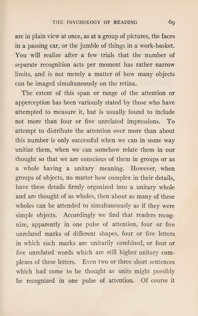 are in plain view at once, as at a group of pictures, the faces in a passing car, or the jumble of things in a work-basket. You will realize after a few trials that the number of separate recognition acts per moment has rather narrow limits, and is not merely a matter of how many objects can be imaged simultaneously on the retina. The extent of this span or range of the attention or apperception has been variously stated by those who have attempted to measure it, but is usually found to include not more than four or five unrelated impressions. To attempt to distribute the attention over more than about this number is only successful when we can in some way unitize them, when we can somehow relate them in our thought so that we are conscious of them in groups or as a whole having a unitary meaning. However, when groups of objects, no matter how complex in their details, have these details firmly organized into a unitary whole and are thought of as wholes, then about as many of these wholes can be attended to simultaneously as if they were simple objects. Accordingly we find that readers recog¬ nize, apparently in one pulse of attention, four or five unrelated marks of different shapes, four or five letters in which such marks are unitarily combined, or four or five unrelated words which are still higher unitary com¬ plexes of these letters. Even two or three short sentences which had come to be thought as units might possibly be recognized in one pulse of attention. Of course it
