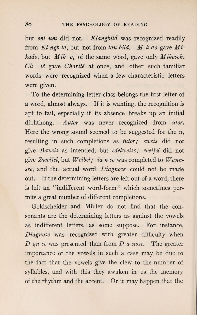 but ent um did not. Klangbild was recognized readily from Kl ngb Id, but not from lan bild. M k do gave Mi¬ kado, but Mik o, of the same word, gave only Mikosch. Ch te gave Charite at once, and other such familiar words were recognized when a few characteristic letters were given. To the determining letter class belongs the first letter of a word, almost always. If it is wanting, the recognition is apt to fail, especially if its absence breaks up an initial diphthong. Autor was never recognized from utor. Here the wrong sound seemed to be suggested for the u, resulting in such completions as tutor; eweis did not give Beweis as intended, but edelweiss; weijel did not give Zweifel, but Weibel; ia n se was completed to Wann- see, and the actual word Diagnose could not be made out. If the determining letters are left out of a word, there is left an “indifferent word-form” which sometimes per¬ mits a great number of different completions. Goldscheider and Muller do not find that the con¬ sonants are the determining letters as against the vowels as indifferent letters, as some suppose. For instance, Diagnose was recognized with greater difficulty when D gn se was presented than from D a nose. The greater importance of the vowels in such a case may be due to the fact that the vowels give the clew to the number of syllables, and with this they awaken in us the memory of the rhythm and the accent. Or it may happen that the