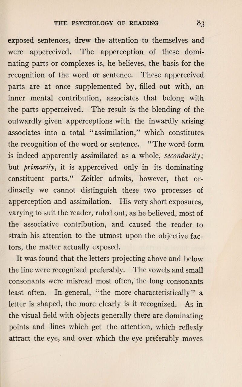 exposed sentences, drew the attention to themselves and were apperceived. The apperception of these domi¬ nating parts or complexes is, he believes, the basis for the recognition of the word or sentence. These apperceived parts are at once supplemented by, filled out with, an inner mental contribution, associates that belong with the parts apperceived. The result is the blending of the outwardly given apperceptions with the inwardly arising associates into a total “assimilation,” which constitutes the recognition of the word or sentence. “The word-form is indeed apparently assimilated as a whole, secondarily; but primarily, it is apperceived only in its dominating constituent parts.” Zeitler admits, however, that or¬ dinarily we cannot distinguish these two processes of apperception and assimilation. His very short exposures, varying to suit the reader, ruled out, as he believed, most of the associative contribution, and caused the reader to strain his attention to the utmost upon the objective fac¬ tors, the matter actually exposed. It was found that the letters projecting above and below the line were recognized preferably. The vowels and small consonants were misread most often, the long consonants least often. In general, “the more characteristically” a letter is shaped, the more clearly is it recognized. As in the visual field with objects generally there are dominating points and lines which get the attention, which reflexly attract the eye, and over which the eye preferably moves