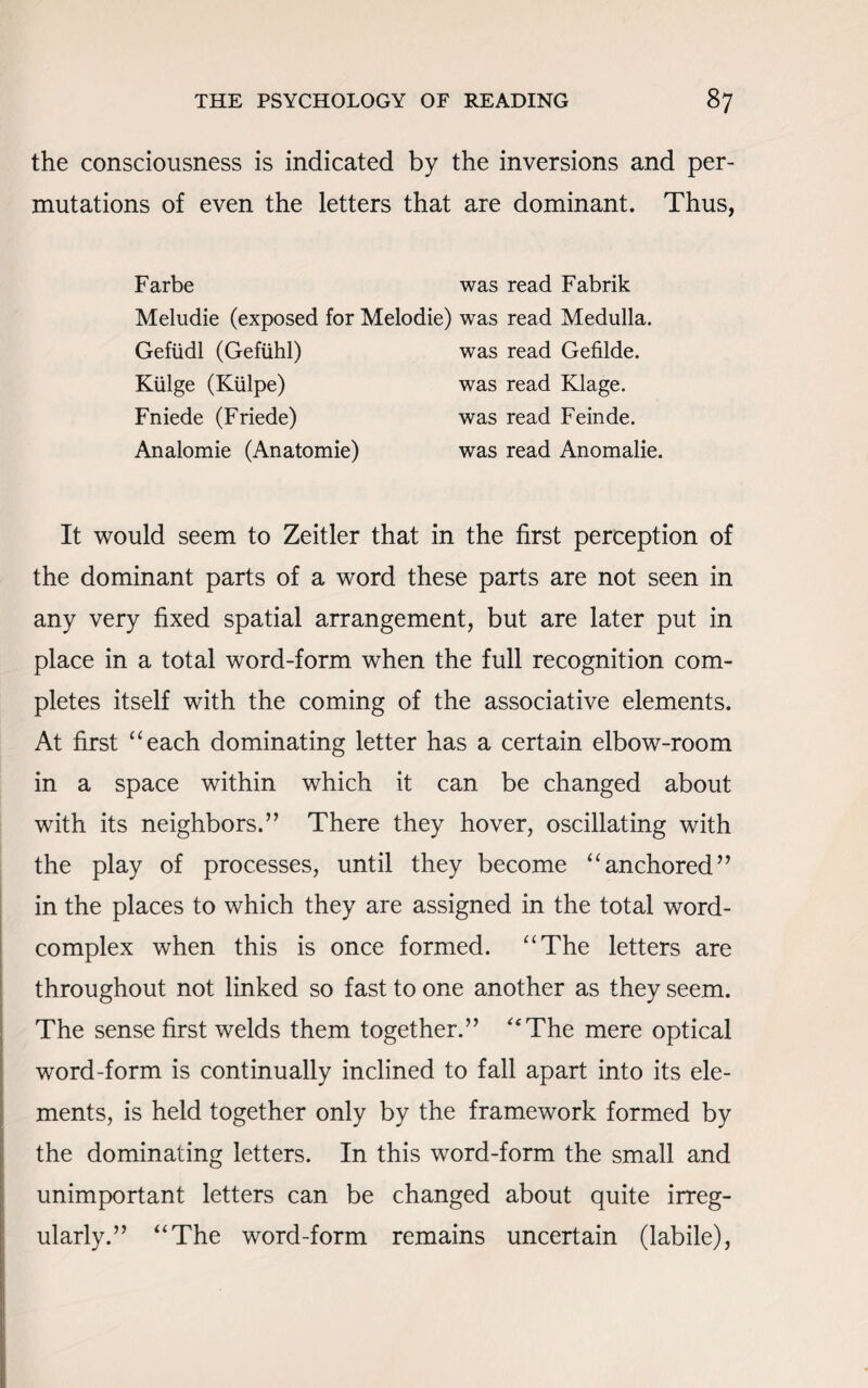 the consciousness is indicated by the inversions and per¬ mutations of even the letters that are dominant. Thus, Farbe was read Fabrik Meludie (exposed for Melodie) was read Medulla. Gefiidl (Gefiihl) was read Gefilde. Kiilge (Kiilpe) was read Klage. Fniede (Friede) was read Feinde. Analomie (Anatomie) was read Anomalie. It would seem to Zeitler that in the first perception of the dominant parts of a word these parts are not seen in any very fixed spatial arrangement, but are later put in place in a total word-form when the full recognition com¬ pletes itself with the coming of the associative elements. At first “each dominating letter has a certain elbow-room in a space within which it can be changed about with its neighbors.” There they hover, oscillating with the play of processes, until they become “anchored” in the places to which they are assigned in the total word- complex when this is once formed. “The letters are throughout not linked so fast to one another as they seem. The sense first welds them together.” “The mere optical word-form is continually inclined to fall apart into its ele¬ ments, is held together only by the framework formed by the dominating letters. In this word-form the small and unimportant letters can be changed about quite irreg¬ ularly.” “The word-form remains uncertain (labile),