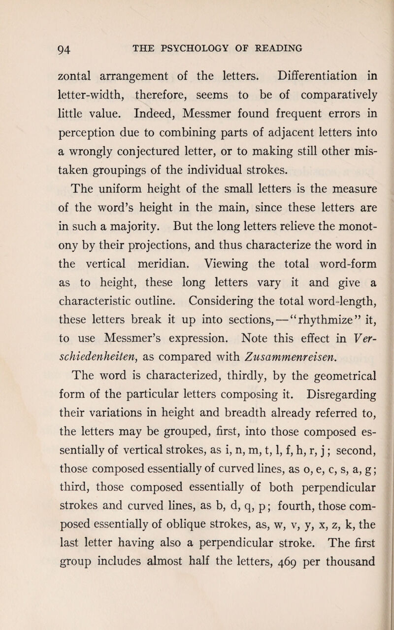 zontal arrangement of the letters. Differentiation in letter-width, therefore, seems to be of comparatively little value. Indeed, Messmer found frequent errors in perception due to combining parts of adjacent letters into a wrongly conjectured letter, or to making still other mis¬ taken groupings of the individual strokes. The uniform height of the small letters is the measure of the word’s height in the main, since these letters are in such a majority. But the long letters relieve the monot¬ ony by their projections, and thus characterize the word in the vertical meridian. Viewing the total word-form as to height, these long letters vary it and give a characteristic outline. Considering the total word-length, these letters break it up into sections, — “rhythmize” it, to use Messmer’s expression. Note this effect in Ver- schiedenheiten, as compared with Zusammenreisen. The word is characterized, thirdly, by the geometrical form of the particular letters composing it. Disregarding their variations in height and breadth already referred to, the letters may be grouped, first, into those composed es¬ sentially of vertical strokes, as i, n, m, t, 1, f, h, r, j; second, those composed essentially of curved lines, as o, e, c, s, a, g; third, those composed essentially of both perpendicular strokes and curved lines, as b, d, q, p; fourth, those com¬ posed essentially of oblique strokes, as, w, v, y, x, z, k, the last letter having also a perpendicular stroke. The first group includes almost half the letters, 469 per thousand