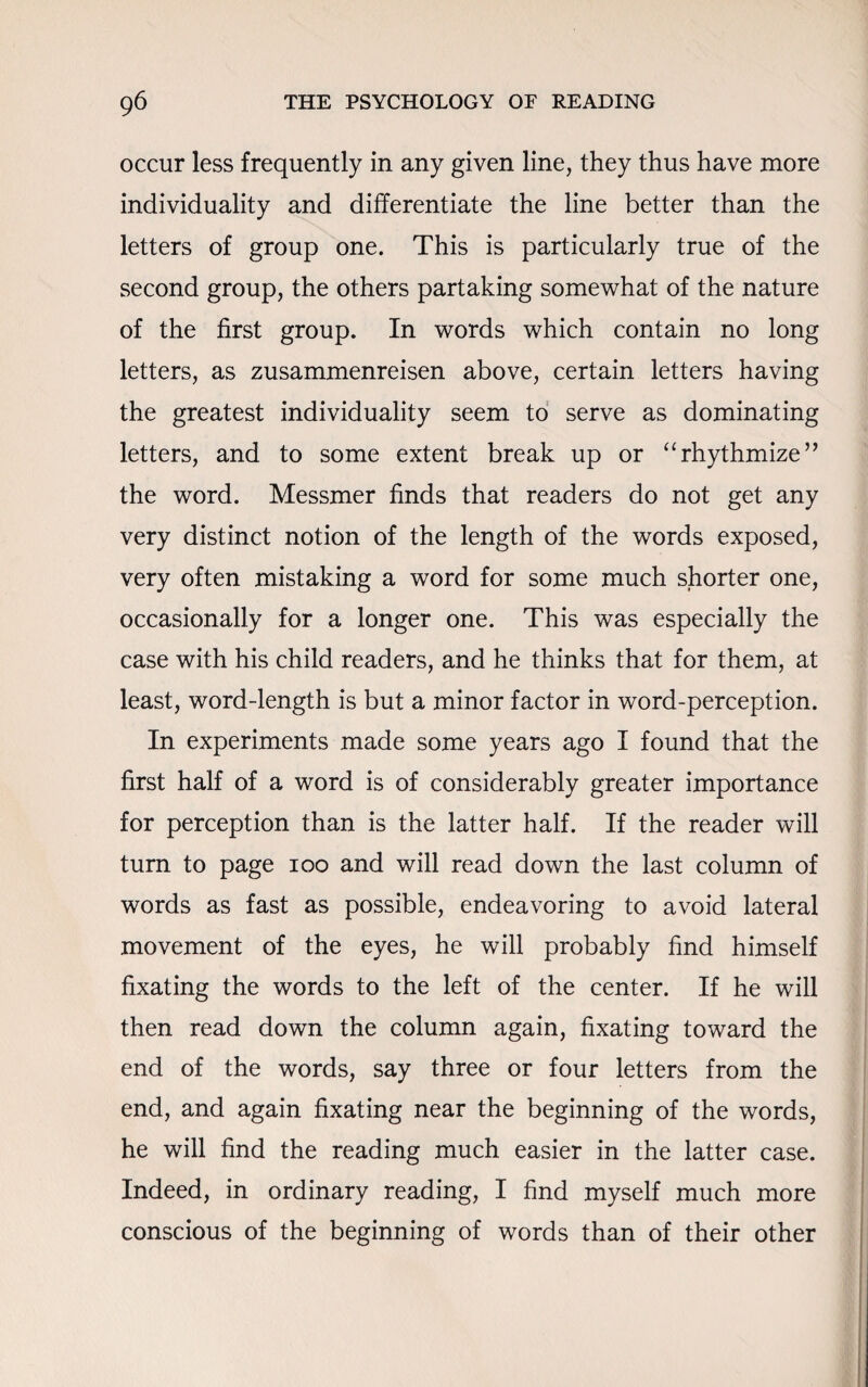 occur less frequently in any given line, they thus have more individuality and differentiate the line better than the letters of group one. This is particularly true of the second group, the others partaking somewhat of the nature of the first group. In words which contain no long letters, as zusammenreisen above, certain letters having the greatest individuality seem to serve as dominating letters, and to some extent break up or “rhythmize” the word. Messmer finds that readers do not get any very distinct notion of the length of the words exposed, very often mistaking a word for some much shorter one, occasionally for a longer one. This was especially the case with his child readers, and he thinks that for them, at least, word-length is but a minor factor in word-perception. In experiments made some years ago I found that the first half of a word is of considerably greater importance for perception than is the latter half. If the reader will turn to page 100 and will read down the last column of words as fast as possible, endeavoring to avoid lateral movement of the eyes, he will probably find himself fixating the words to the left of the center. If he will then read down the column again, fixating toward the end of the words, say three or four letters from the end, and again fixating near the beginning of the words, he will find the reading much easier in the latter case. Indeed, in ordinary reading, I find myself much more conscious of the beginning of words than of their other