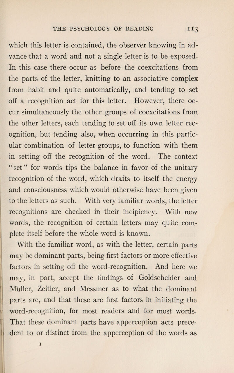 which this letter is contained, the observer knowing in ad¬ vance that a word and not a single letter is to be exposed. In this case there occur as before the coexcitations from the parts of the letter, knitting to an associative complex from habit and quite automatically, and tending to set off a recognition act for this letter. However, there oc¬ cur simultaneously the other groups of coexcitations from the other letters, each tending to set off its own letter rec¬ ognition, but tending also, when occurring in this partic¬ ular combination of letter-groups, to function with them in setting off the recognition of the word. The context “set” for words tips the balance in favor of the unitary recognition of the word, which drafts to itself the energy and consciousness which would otherwise have been given to the letters as such. With very familiar words, the letter recognitions are checked in their incipiency. With new words, the recognition of certain letters may quite com¬ plete itself before the whole word is known. With the familiar word, as with the letter, certain parts may be dominant parts, being first factors or more effective factors in setting off the word-recognition. And here we may, in part, accept the findings of Goldscheider and Muller, Zeitler, and Messmer as to what the dominant parts are, and that these are first factors in initiating the word-recognition, for most readers and for most words. That these dominant parts have apperception acts prece¬ dent to or distinct from the apperception of the words as 1