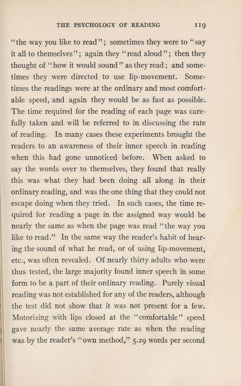“the way you like to read”; sometimes they were to “say it all to themselves”; again they “read aloud”; then they thought of “how it would sound ” as they read; and some¬ times they were directed to use lip-movement. Some¬ times the readings were at the ordinary and most comfort¬ able speed, and again they would be as fast as possible. The time required for the reading of each page was care¬ fully taken and will be referred to in discussing the rate of reading. In many cases these experiments brought the readers to an awareness of their inner speech in reading when this had gone unnoticed before. When asked to say the words over to themselves, they found that really this was what they had been doing all along in their ordinary reading, and was the one thing that they could not escape doing when they tried. In such cases, the time re¬ quired for reading a page in the assigned way would be nearly the same as when the page was read “the way you like to read.” In the same way the reader’s habit of hear¬ ing the sound of what he read, or of using lip-movement, etc., was often revealed. Of nearly thirty adults who were thus tested, the large majority found inner speech in some form to be a part of their ordinary reading. Purely visual reading was not established for any of the readers, although the test did not show that it was not present for a few. Motorizing with lips closed at the “comfortable” speed gave nearly the same average rate as when the reading was by the reader’s “own method,” 5.29 words per second