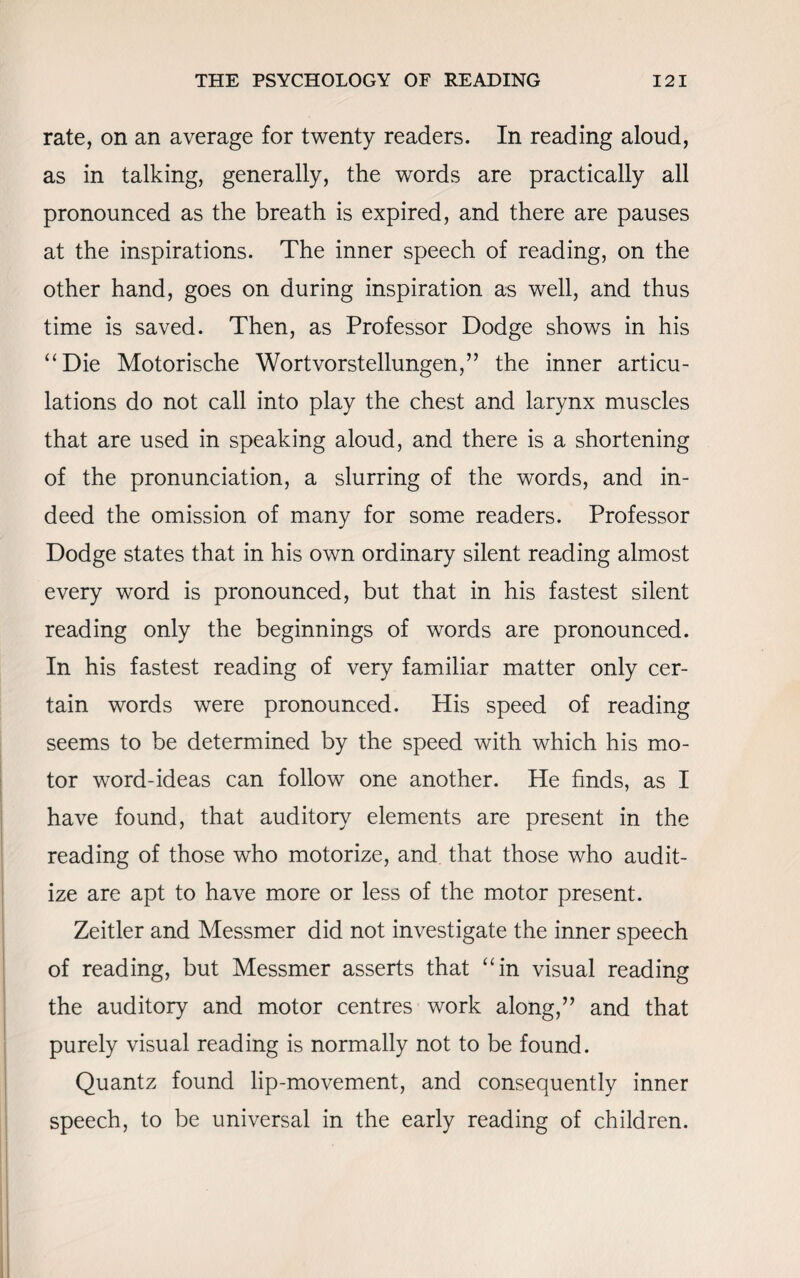 rate, on an average for twenty readers. In reading aloud, as in talking, generally, the words are practically all pronounced as the breath is expired, and there are pauses at the inspirations. The inner speech of reading, on the other hand, goes on during inspiration as well, and thus time is saved. Then, as Professor Dodge shows in his “Die Motorische Wortvorstellungen,” the inner articu¬ lations do not call into play the chest and larynx muscles that are used in speaking aloud, and there is a shortening of the pronunciation, a slurring of the words, and in¬ deed the omission of many for some readers. Professor Dodge states that in his own ordinary silent reading almost every word is pronounced, but that in his fastest silent reading only the beginnings of words are pronounced. In his fastest reading of very familiar matter only cer¬ tain words were pronounced. His speed of reading seems to be determined by the speed with which his mo¬ tor word-ideas can follow one another. He finds, as I have found, that auditory elements are present in the reading of those who motorize, and that those who audit- ize are apt to have more or less of the motor present. Zeitler and Messmer did not investigate the inner speech of reading, but Messmer asserts that “in visual reading the auditory and motor centres work along,” and that purely visual reading is normally not to be found. Quantz found lip-movement, and consequently inner speech, to be universal in the early reading of children.