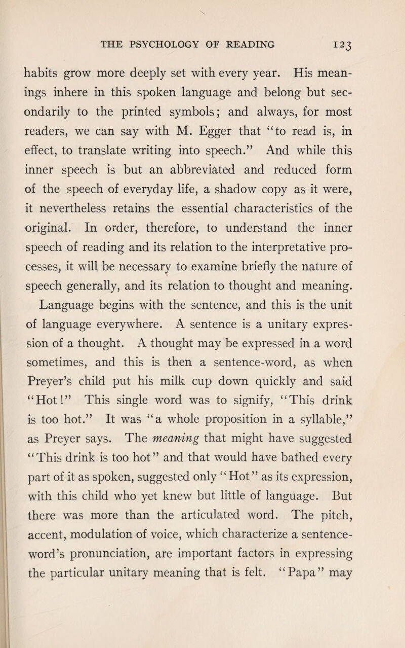 habits grow more deeply set with every year. His mean¬ ings inhere in this spoken language and belong but sec¬ ondarily to the printed symbols; and always, for most readers, we can say with M. Egger that “to read is, in effect, to translate writing into speech.” And while this inner speech is but an abbreviated and reduced form of the speech of everyday life, a shadow copy as it were, it nevertheless retains the essential characteristics of the original. In order, therefore, to understand the inner speech of reading and its relation to the interpretative pro¬ cesses, it will be necessary to examine briefly the nature of speech generally, and its relation to thought and meaning. Language begins with the sentence, and this is the unit of language everywhere. A sentence is a unitary expres¬ sion of a thought. A thought may be expressed in a word sometimes, and this is then a sentence-word, as when Preyer’s child put his milk cup down quickly and said “Hot!” This single word was to signify, “This drink is too hot.” It was “a whole proposition in a syllable,” as Preyer says. The meaning that might have suggested “This drink is too hot” and that would have bathed every part of it as spoken, suggested only “Hot” as its expression, with this child who yet knew but little of language. But there was more than the articulated word. The pitch, accent, modulation of voice, which characterize a sentence- word’s pronunciation, are important factors in expressing the particular unitary meaning that is felt. “Papa” may