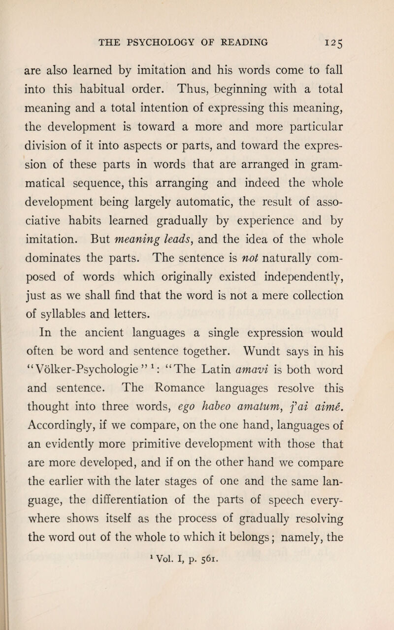 are also learned by imitation and his words come to fall into this habitual order. Thus, beginning with a total meaning and a total intention of expressing this meaning, the development is toward a more and more particular division of it into aspects or parts, and toward the expres¬ sion of these parts in words that are arranged in gram¬ matical sequence, this arranging and indeed the whole development being largely automatic, the result of asso¬ ciative habits learned gradually by experience and by imitation. But meaning leads, and the idea of the whole dominates the parts. The sentence is not naturally com¬ posed of words which originally existed independently, just as we shall find that the word is not a mere collection of syllables and letters. In the ancient languages a single expression would often be word and sentence together. Wundt says in his “ Volker-Psychologie ” 1: “The Latin amavi is both word and sentence. The Romance languages resolve this thought into three words, ego habeo amatum, fai aime. Accordingly, if we compare, on the one hand, languages of an evidently more primitive development with those that are more developed, and if on the other hand we compare the earlier with the later stages of one and the same lan¬ guage, the differentiation of the parts of speech every¬ where shows itself as the process of gradually resolving the word out of the whole to which it belongs; namely, the 1 Vol. I, p. 561.