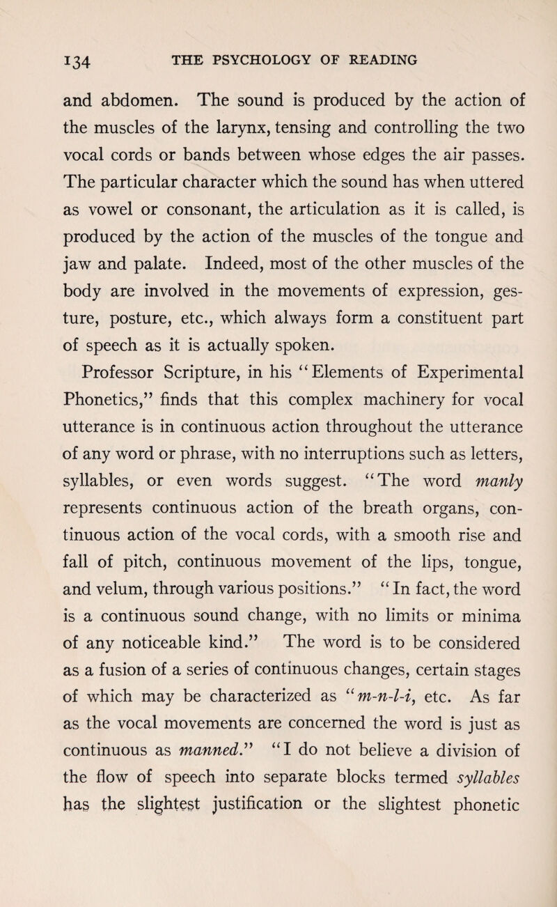 *34 and abdomen. The sound is produced by the action of the muscles of the larynx, tensing and controlling the two vocal cords or bands between whose edges the air passes. The particular character which the sound has when uttered as vowel or consonant, the articulation as it is called, is produced by the action of the muscles of the tongue and jaw and palate. Indeed, most of the other muscles of the body are involved in the movements of expression, ges¬ ture, posture, etc., which always form a constituent part of speech as it is actually spoken. Professor Scripture, in his “ Elements of Experimental Phonetics,” finds that this complex machinery for vocal utterance is in continuous action throughout the utterance of any word or phrase, with no interruptions such as letters, syllables, or even words suggest. “The word manly represents continuous action of the breath organs, con¬ tinuous action of the vocal cords, with a smooth rise and fall of pitch, continuous movement of the lips, tongue, and velum, through various positions.” “ In fact, the word is a continuous sound change, with no limits or minima of any noticeable kind.” The word is to be considered as a fusion of a series of continuous changes, certain stages of which may be characterized as um-n-l-i, etc. As far as the vocal movements are concerned the word is just as continuous as manned.” “I do not believe a division of the flow of speech into separate blocks termed syllables has the slightest justification or the slightest phonetic