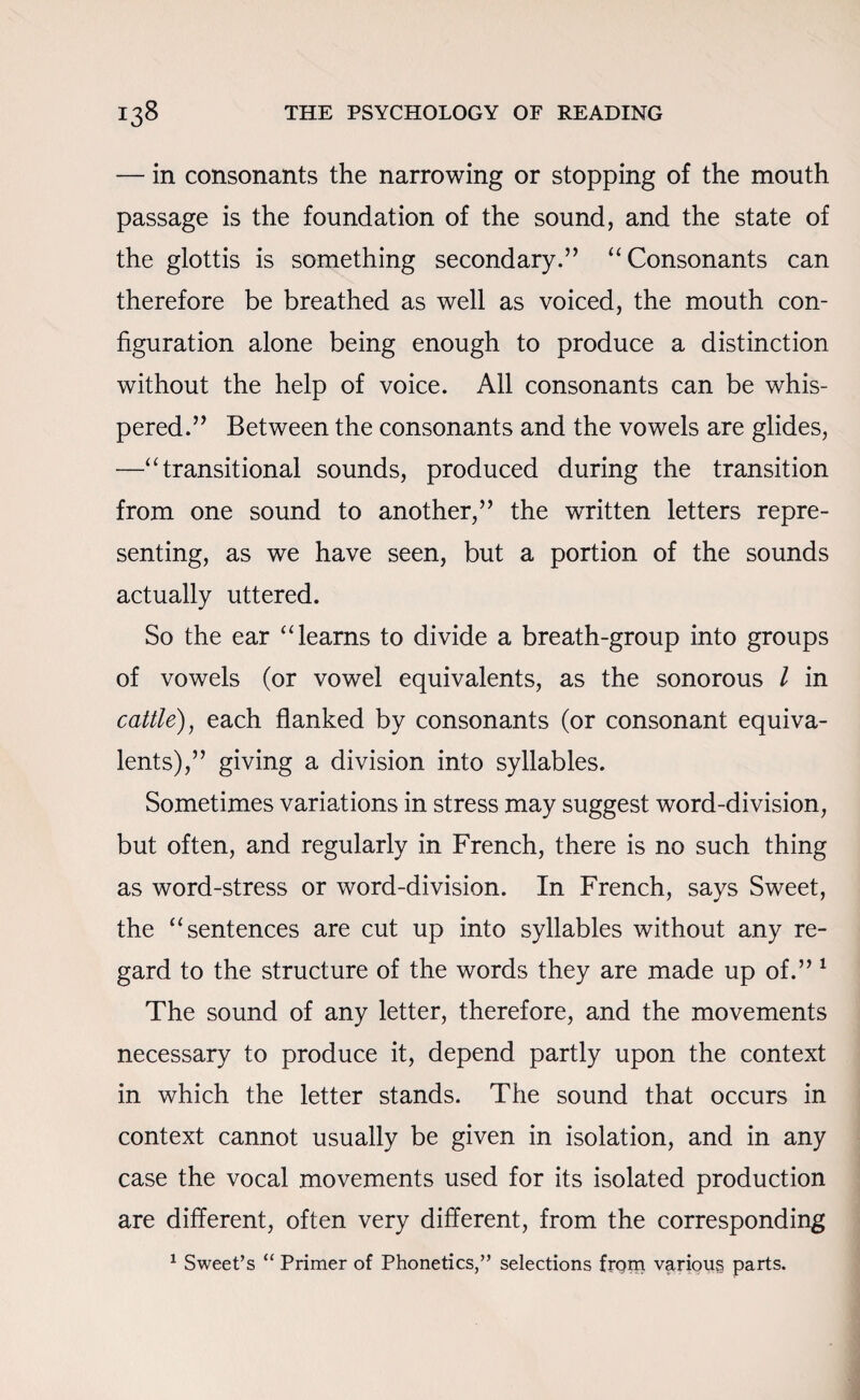 — in consonants the narrowing or stopping of the mouth passage is the foundation of the sound, and the state of the glottis is something secondary.” “ Consonants can therefore be breathed as well as voiced, the mouth con¬ figuration alone being enough to produce a distinction without the help of voice. All consonants can be whis¬ pered.” Between the consonants and the vowels are glides, —“ transitional sounds, produced during the transition from one sound to another,” the written letters repre¬ senting, as we have seen, but a portion of the sounds actually uttered. So the ear “learns to divide a breath-group into groups of vowels (or vowel equivalents, as the sonorous l in cattle), each flanked by consonants (or consonant equiva¬ lents),” giving a division into syllables. Sometimes variations in stress may suggest word-division, but often, and regularly in French, there is no such thing as word-stress or word-division. In French, says Sweet, the “sentences are cut up into syllables without any re¬ gard to the structure of the words they are made up of.” 1 The sound of any letter, therefore, and the movements necessary to produce it, depend partly upon the context in which the letter stands. The sound that occurs in context cannot usually be given in isolation, and in any case the vocal movements used for its isolated production are different, often very different, from the corresponding 1 Sweet’s “ Primer of Phonetics,” selections frgm various parts.