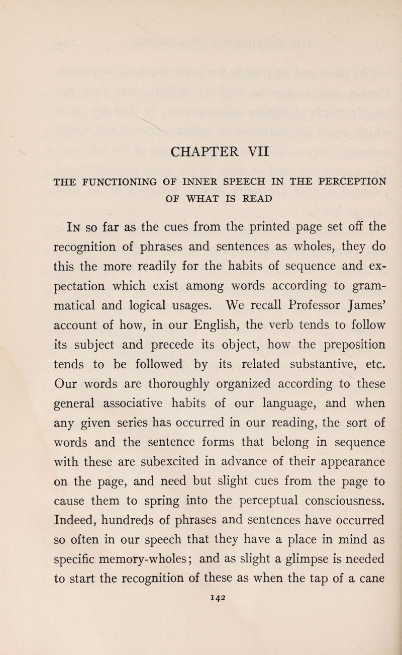 CHAPTER VII THE FUNCTIONING OF INNER SPEECH IN THE PERCEPTION OF WHAT IS READ In so far as the cues from the printed page set off the recognition of phrases and sentences as wholes, they do this the more readily for the habits of sequence and ex¬ pectation which exist among words according to gram¬ matical and logical usages. We recall Professor James’ account of how, in our English, the verb tends to follow its subject and precede its object, how the preposition tends to be followed by its related substantive, etc. Our words are thoroughly organized according to these general associative habits of our language, and when any given series has occurred in our reading, the sort of words and the sentence forms that belong in sequence with these are subexcited in advance of their appearance on the page, and need but slight cues from the page to cause them to spring into the perceptual consciousness. Indeed, hundreds of phrases and sentences have occurred so often in our speech that they have a place in mind as specific memory-wholes; and as slight a glimpse is needed to start the recognition of these as when the tap of a cane