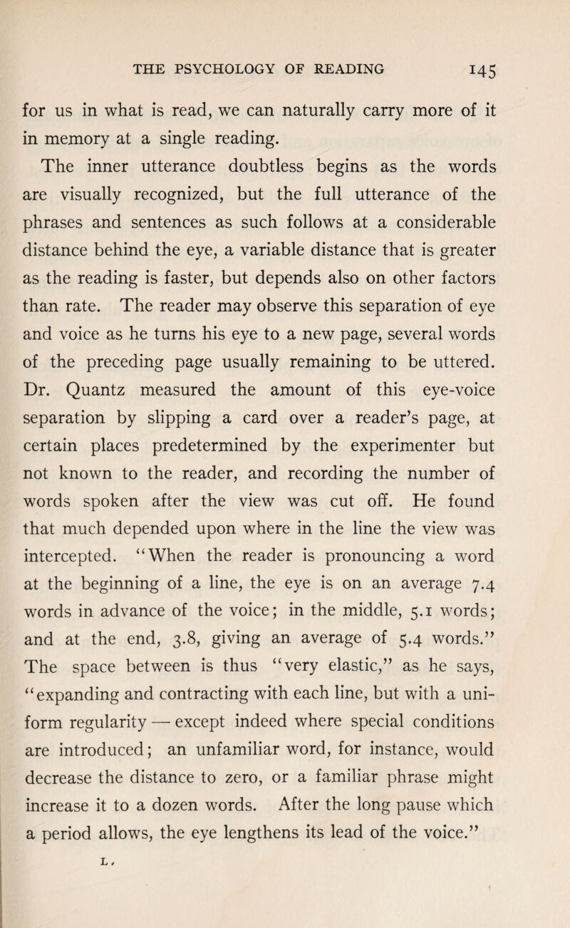 for us in what is read, we can naturally carry more of it in memory at a single reading. The inner utterance doubtless begins as the words are visually recognized, but the full utterance of the phrases and sentences as such follows at a considerable distance behind the eye, a variable distance that is greater as the reading is faster, but depends also on other factors than rate. The reader may observe this separation of eye and voice as he turns his eye to a new page, several words of the preceding page usually remaining to be uttered. Dr. Quantz measured the amount of this eye-voice separation by slipping a card over a reader’s page, at certain places predetermined by the experimenter but not known to the reader, and recording the number of words spoken after the view was cut off. He found that much depended upon where in the line the view was intercepted. “When the reader is pronouncing a word at the beginning of a line, the eye is on an average 7.4 words in advance of the voice; in the middle, 5.1 words; and at the end, 3.8, giving an average of 5.4 words.” The space between is thus “very elastic,” as he says, “expanding and contracting with each line, but with a uni¬ form regularity — except indeed where special conditions are introduced; an unfamiliar word, for instance, would decrease the distance to zero, or a familiar phrase might increase it to a dozen words. After the long pause which a period allows, the eye lengthens its lead of the voice.” l, f