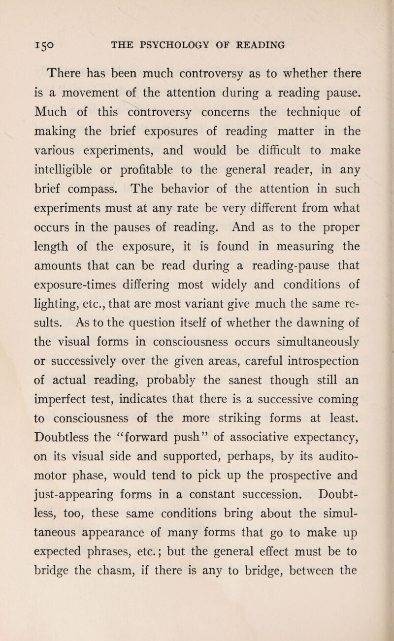 There has been much controversy as to whether there is a movement of the attention during a reading pause. Much of this controversy concerns the technique of making the brief exposures of reading matter in the various experiments, and would be difficult to make intelligible or profitable to the general reader, in any brief compass. The behavior of the attention in such experiments must at any rate be very different from what occurs in the pauses of reading. And as to the proper length of the exposure, it is found in measuring the amounts that can be read during a reading-pause that exposure-times differing most widely and conditions of lighting, etc., that are most variant give much the same re¬ sults. As to the question itself of whether the dawning of the visual forms in consciousness occurs simultaneously or successively over the given areas, careful introspection of actual reading, probably the sanest though still an imperfect test, indicates that there is a successive coming to consciousness of the more striking forms at least. Doubtless the “forward push” of associative expectancy, on its visual side and supported, perhaps, by its audito- motor phase, would tend to pick up the prospective and just-appearing forms in a constant succession. Doubt¬ less, too, these same conditions bring about the simul¬ taneous appearance of many forms that go to make up expected phrases, etc.; but the general effect must be to bridge the chasm, if there is any to bridge, between the