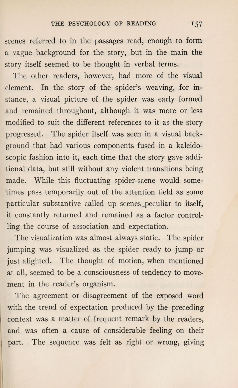 scenes referred to in the passages read, enough to form a vague background for the story, but in the main the story itself seemed to be thought in verbal terms. The other readers, however, had more of the visual element. In the story of the spider’s weaving, for in¬ stance, a visual picture of the spider was early formed and remained throughout, although it was more or less modified to suit the different references to it as the story progressed. The spider itself was seen in a visual back¬ ground that had various components fused in a kaleido¬ scopic fashion into it, each time that the story gave addi¬ tional data, but still without any violent transitions being made. While this fluctuating spider-scene would some¬ times pass temporarily out of the attention field as some particular substantive called up scenes ..peculiar to itself, it constantly returned and remained as a factor control¬ ling the course of association and expectation. The visualization was almost always static. The spider jumping was visualized as the spider ready to jump or just alighted. The thought of motion, when mentioned at all, seemed to be a consciousness of tendency to move¬ ment in the reader’s organism. The agreement or disagreement of the exposed word with the trend of expectation produced by the preceding context was a matter of frequent remark by the readers, and was often a cause of considerable feeling on their part. The sequence was felt as right or wrong, giving