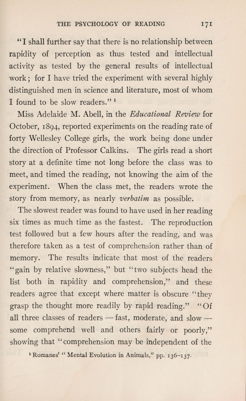 “I shall further say that there is no relationship between rapidity of perception as thus tested and intellectual activity as tested by the general results of intellectual work; for I have tried the experiment with several highly distinguished men in science and literature, most of whom I found to be slow readers.” 1 Miss Adelaide M. Abell, in the Educational Review for October, 1894, reported experiments on the reading rate of forty Wellesley College girls, the work being done under the direction of Professor Calkins. The girls read a short story at a definite time not long before the class was to meet, and timed the reading, not knowing the aim of the experiment. When the class met, the readers wrote the story from memory, as nearly verbatim as possible. The slowest reader was found to have used in her reading six times as much time as the fastest. The reproduction test followed but a few hours after the reading, and was therefore taken as a test of comprehension rather than of memory. The results indicate that most of the readers ‘‘gain by relative slowness,” but “two subjects head the list both in rapidity and comprehension,” and these readers agree that except where matter is obscure “they grasp the thought more readily by rapid reading.” “Of all three classes of readers —- fast, moderate, and slow — some comprehend well and others fairly or poorly,” showing that “comprehension may be independent of the 1 Romanes’ “ Mental Evolution in Animals,” pp. 136-137.