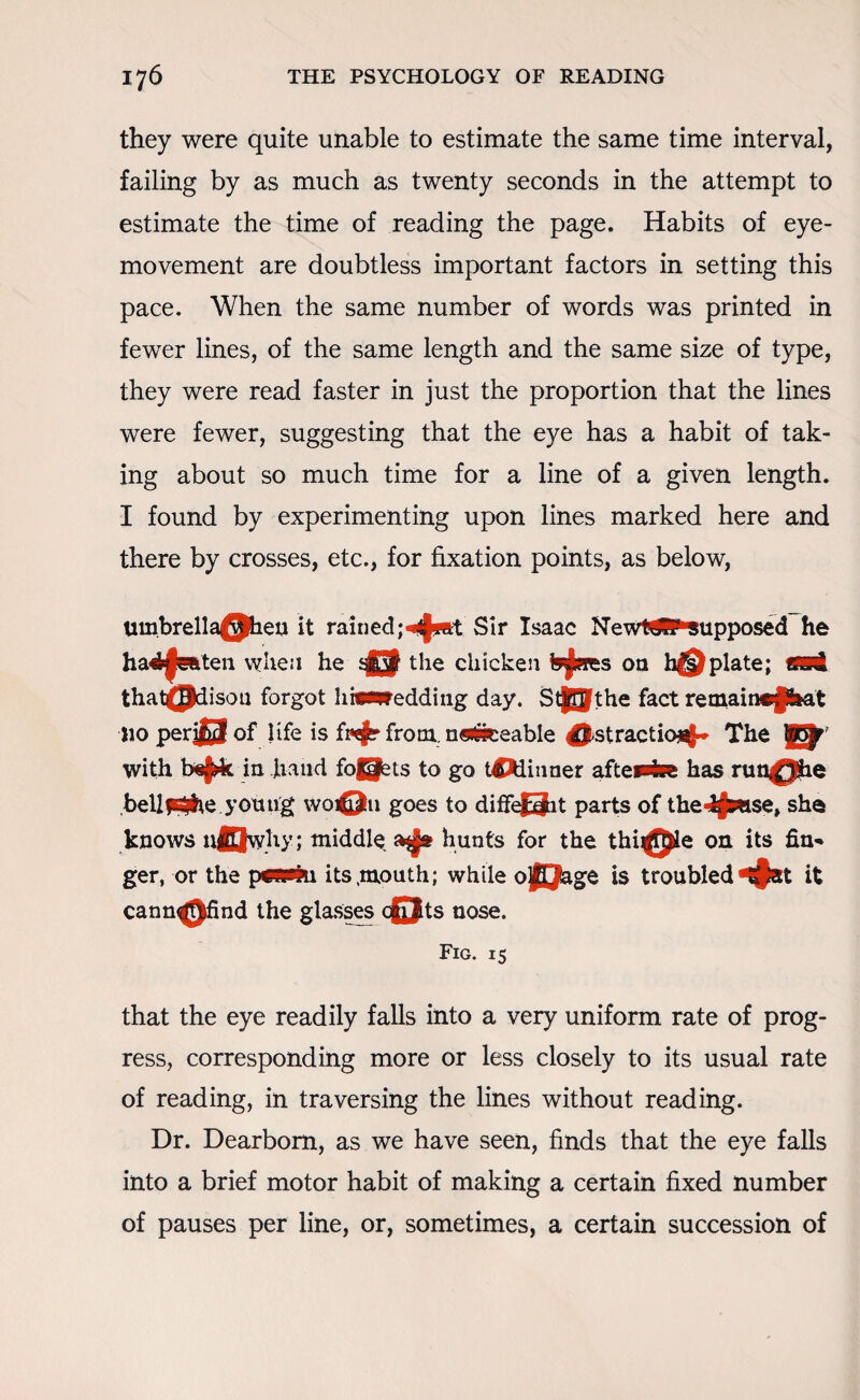 they were quite unable to estimate the same time interval, failing by as much as twenty seconds in the attempt to estimate the time of reading the page. Habits of eye- movement are doubtless important factors in setting this pace. When the same number of words was printed in fewer lines, of the same length and the same size of type, they were read faster in just the proportion that the lines were fewer, suggesting that the eye has a habit of tak¬ ing about so much time for a line of a given length. I found by experimenting upon lines marked here and there by crosses, etc., for fixation points, as below, umbrella@heu it rainedSir Isaac New Wfi* supposed he hariftmten when he 43 the chicken on h©plate; *sd that(Pdisoa forgot h*fedding day. Stff^the fact remain»psat no per$3 of life is fwj? from. n«#ieeable 4|stractio-i$* The with be|rit in hand fofS^ts to go tCWinner aftemht has run^Jhe bellf^he young wo©u goes to diffe£3it parts of the-Afbwse, she knows nQwliy; middle hunts for the thi^Jle on its fin¬ ger, or the p*iPfri its .mouth; while o|[Jage is troubled it cann^)find the glasses c£Jts nose. Fig. 15 that the eye readily falls into a very uniform rate of prog¬ ress, corresponding more or less closely to its usual rate of reading, in traversing the lines without reading. Dr. Dearborn, as we have seen, finds that the eye falls into a brief motor habit of making a certain fixed number of pauses per line, or, sometimes, a certain succession of