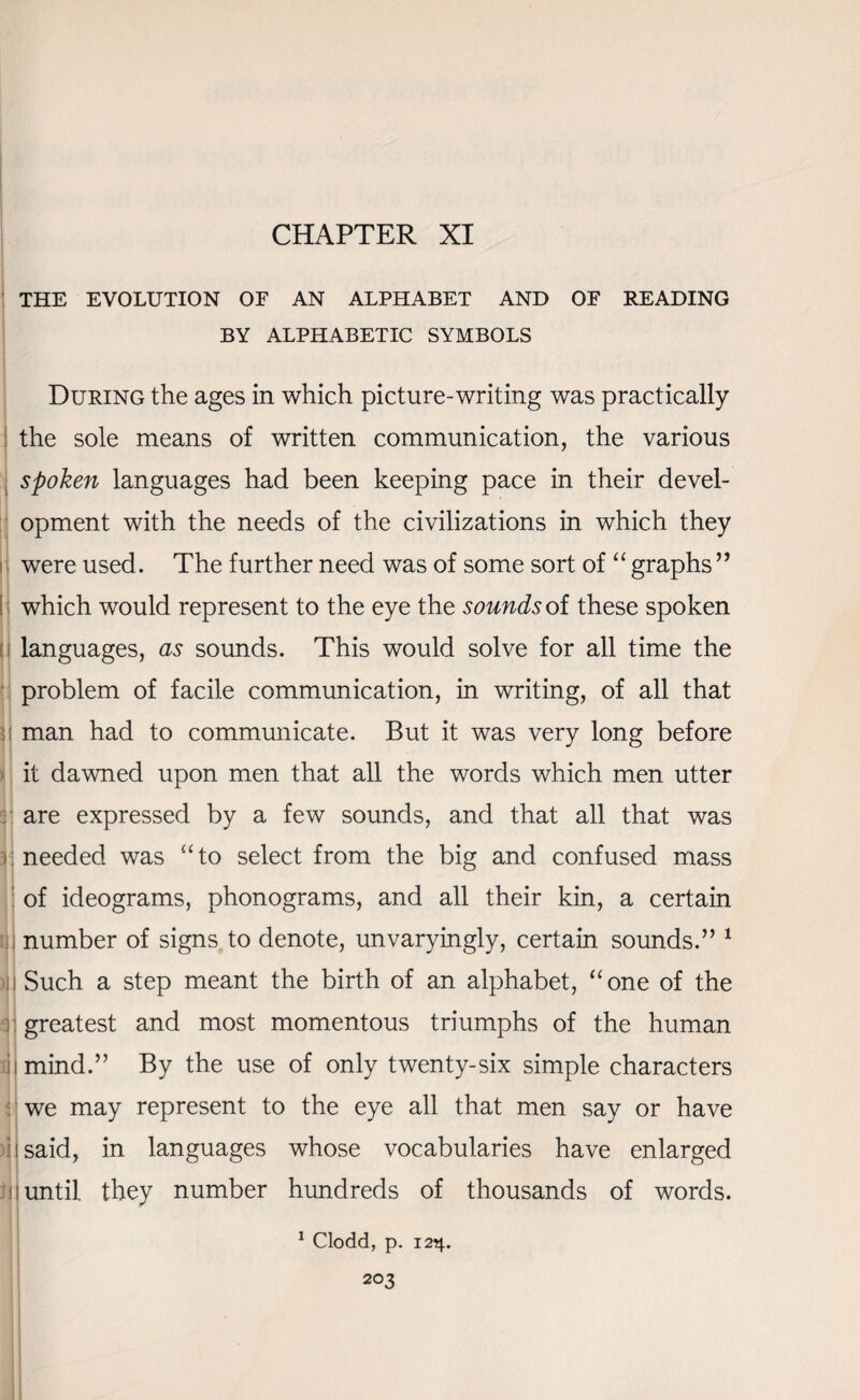 CHAPTER XI THE EVOLUTION OF AN ALPHABET AND OF READING BY ALPHABETIC SYMBOLS During the ages in which picture-writing was practically the sole means of written communication, the various spoken languages had been keeping pace in their devel¬ opment with the needs of the civilizations in which they were used. The further need was of some sort of “ graphs ” which would represent to the eye the sounds of these spoken languages, as sounds. This would solve for all time the problem of facile communication, in writing, of all that man had to communicate. But it was very long before it dawned upon men that all the words which men utter are expressed by a few sounds, and that all that was needed was “to select from the big and confused mass of ideograms, phonograms, and all their kin, a certain number of signs to denote, unvaryingly, certain sounds.” 1 Such a step meant the birth of an alphabet, “one of the greatest and most momentous triumphs of the human mind.” By the use of only twenty-six simple characters we may represent to the eye all that men say or have i said, in languages whose vocabularies have enlarged until they number hundreds of thousands of words. 1 Clodd, p. 12^.