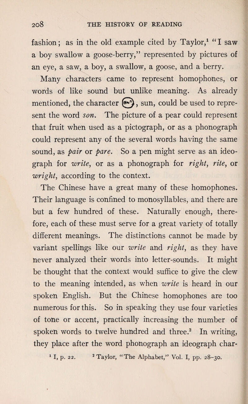 fashion; as in the old example cited by Taylor,1 “I saw a boy swallow a goose-berry,” represented by pictures of an eye, a saw, a boy, a swallow, a goose, and a berry. Many characters came to represent homophones, or words of like sound but unlike meaning. As already mentioned, the character , sun, could be used to repre¬ sent the word son. The picture of a pear could represent that fruit when used as a pictograph, or as a phonograph could represent any of the several words having the same sound, as pair or pare. So a pen might serve as an ideo¬ graph for write, or as a phonograph for right, rite, or wright, according to the context. The Chinese have a great many of these homophones. Their language is confined to monosyllables, and there are but a few hundred of these. Naturally enough, there¬ fore, each of these must serve for a great variety of totally different meanings. The distinctions cannot be made by variant spellings like our write and right, as they have never analyzed their words into letter-sounds. It might be thought that the context would suffice to give the clew to the meaning intended, as when write is heard in our spoken English. But the Chinese homophones are too numerous for this. So in speaking they use four varieties of tone or accent, practically increasing the number of spoken words to twelve hundred and three.2 In writing, they place after the word phonograph an ideograph char- 1 I, p. 22. 2 Taylor, “The Alphabet/’ Vol. I, pp. 28-30.